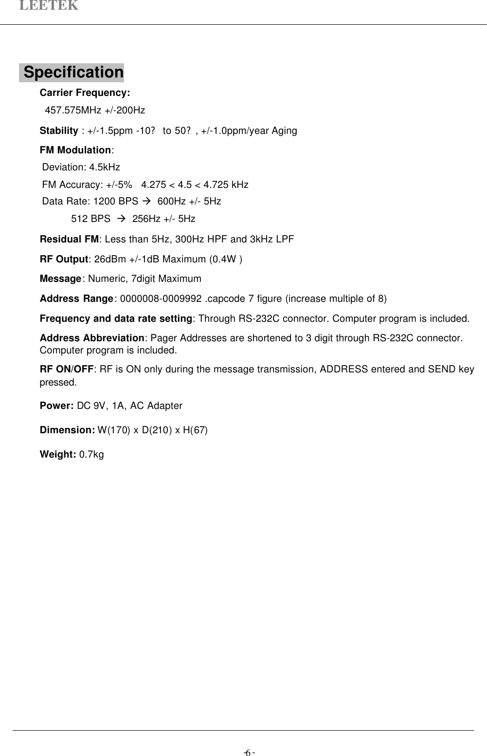 LEETEK-  -6 Specification                                                       Carrier Frequency: 457.575MHz +/-200HzStability : +/-1.5ppm -10? to 50?, +/-1.0ppm/year AgingFM Modulation:Deviation: 4.5kHzFM Accuracy: +/-5%   4.275 &lt; 4.5 &lt; 4.725 kHzData Rate: 1200 BPS à  600Hz +/- 5Hz          512 BPS  à  256Hz +/- 5HzResidual FM: Less than 5Hz, 300Hz HPF and 3kHz LPFRF Output: 26dBm +/-1dB Maximum (0.4W )Message: Numeric, 7digit MaximumAddress Range: 0000008-0009992 .capcode 7 figure (increase multiple of 8)Frequency and data rate setting: Through RS-232C connector. Computer program is included.Address Abbreviation: Pager Addresses are shortened to 3 digit through RS-232C connector.Computer program is included.RF ON/OFF: RF is ON only during the message transmission, ADDRESS entered and SEND keypressed.Power: DC 9V, 1A, AC AdapterDimension: W(170) x D(210) x H(67)Weight: 0.7kg