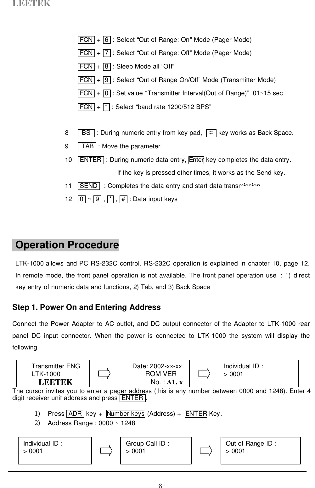 LEETEK-  -8 FCN  +  6  : Select “Out of Range: On” Mode (Pager Mode) FCN  +  7  : Select “Out of Range: Off” Mode (Pager Mode) FCN  +  8  : Sleep Mode all “Off” FCN  +  9  : Select “Out of Range On/Off” Mode (Transmitter Mode) FCN  +  0  : Set value “Transmitter Interval(Out of Range)”  01~15 sec FCN  +  *  : Select “baud rate 1200/512 BPS”8    BS   : During numeric entry from key pad,   ï  key works as Back Space.9    TAB  : Move the parameter10   ENTER  : During numeric data entry, Enter key completes the data entry.If the key is pressed other times, it works as the Send key.11   SEND   : Completes the data entry and start data transmission.12   0  ~  9  ,  *  ,  #  : Data input keys Operation Procedure                                    LTK-1000 allows and PC RS-232C control. RS-232C operation is explained in chapter 10, page 12.In remote mode, the front panel operation is not available. The front panel operation use  : 1) directkey entry of numeric data and functions, 2) Tab, and 3) Back SpaceStep 1. Power On and Entering AddressConnect the Power Adapter to AC outlet, and DC output connector of the Adapter to LTK-1000 rearpanel DC input connector. When the power is connected to LTK-1000 the system will display thefollowing.The cursor invites you to enter a pager address (this is any number between 0000 and 1248). Enter 4digit receiver unit address and press  ENTER .1) Press  ADR  key +  Number keys (Address) +  ENTER Key.2) Address Range : 0000 ~ 1248Individual ID :&gt; 0001Transmitter ENGLTK-1000LEETEKDate: 2002-xx-xxROM VERNo. : A1. xOut of Range ID :&gt; 0001Individual ID :&gt; 0001 Group Call ID :&gt; 0001