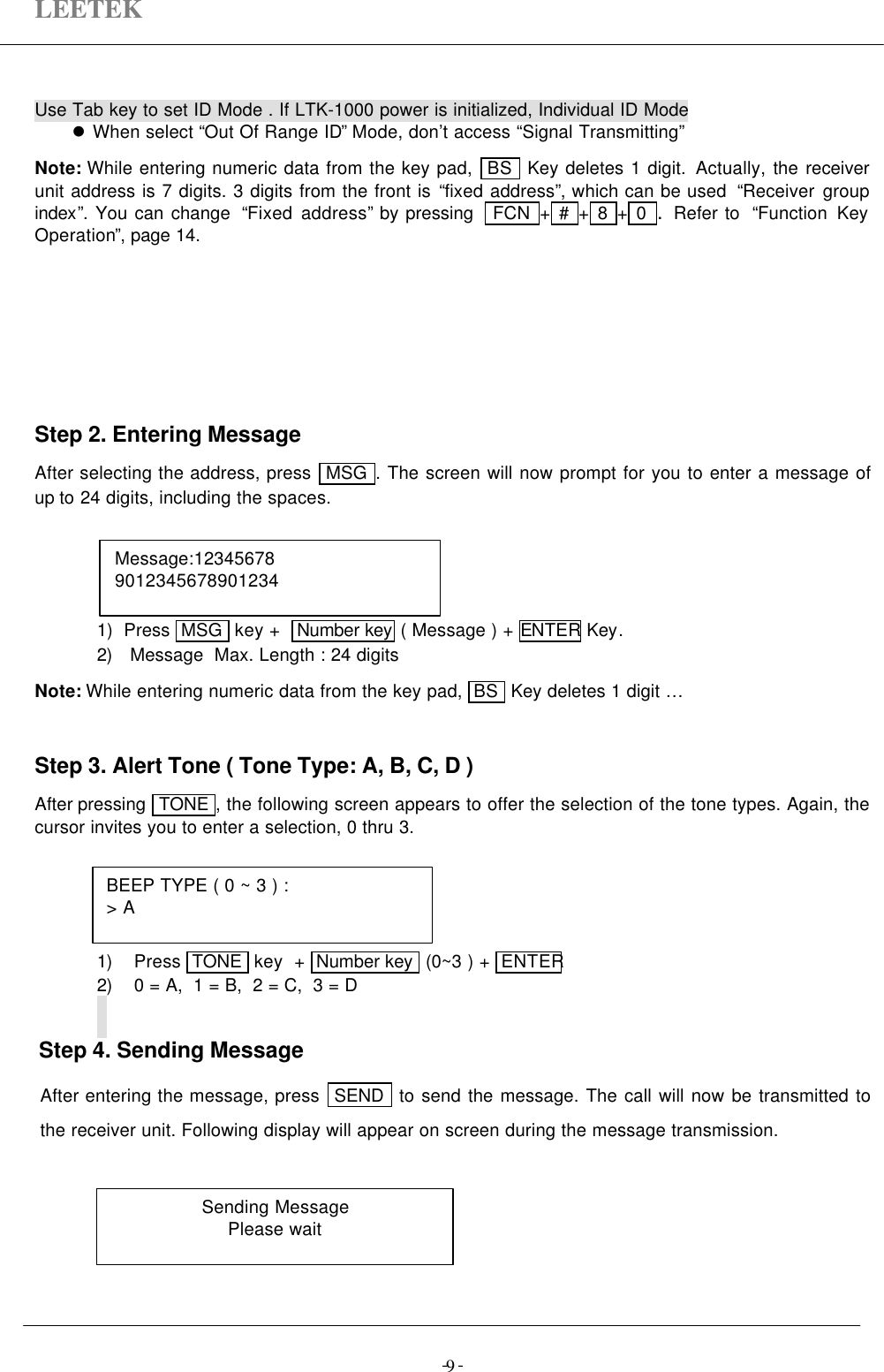 LEETEK-  -9Use Tab key to set ID Mode . If LTK-1000 power is initialized, Individual ID Model  When select “Out Of Range ID” Mode, don’t access “Signal Transmitting”Note: While entering numeric data from the key pad,  BS  Key deletes 1 digit. Actually, the receiverunit address is 7 digits. 3 digits from the front is “fixed address”, which can be used  “Receiver groupindex”. You can change  “Fixed address” by pressing   FCN  + #  + 8  + 0  .  Refer to  “Function KeyOperation”, page 14.Step 2. Entering MessageAfter selecting the address, press  MSG  . The screen will now prompt for you to enter a message ofup to 24 digits, including the spaces.1)  Press  MSG  key +   Number key ( Message ) + ENTER Key.2) Message  Max. Length : 24 digitsNote: While entering numeric data from the key pad,  BS  Key deletes 1 digit …Step 3. Alert Tone ( Tone Type: A, B, C, D )After pressing  TONE , the following screen appears to offer the selection of the tone types. Again, thecursor invites you to enter a selection, 0 thru 3.1) Press  TONE  key  +  Number key  (0~3 ) +  ENTER2) 0 = A,  1 = B,  2 = C,  3 = DStep 4. Sending MessageAfter entering the message, press  SEND   to send the message. The call will now be transmitted tothe receiver unit. Following display will appear on screen during the message transmission.BEEP TYPE ( 0 ~ 3 ) :&gt; ASending MessagePlease waitMessage:123456789012345678901234