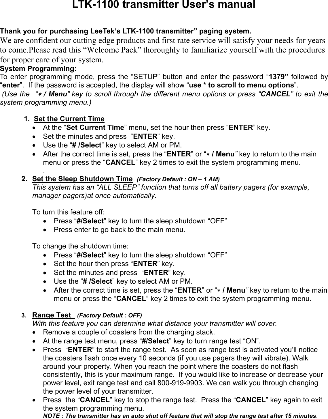 LTK-1100 transmitter User’s manualThank you for purchasing LeeTek’s LTK-1100 transmitter” paging system.We are confident our cutting edge products and first rate service will satisfy your needs for yearsto come.Please read this “Welcome Pack” thoroughly to familiarize yourself with the proceduresfor proper care of your system.System Programming:To enter programming mode, press the “SETUP” button and enter the password “1379” followed by“enter”.  If the password is accepted, the display will show “use * to scroll to menu options”. (Use the  “∗ / Menu” key to scroll through the different menu options or press “CANCEL” to exit thesystem programming menu.)1.  Set the Current Time•  At the “Set Current Time” menu, set the hour then press “ENTER” key.•  Set the minutes and press  “ENTER” key.•  Use the “# /Select” key to select AM or PM.•  After the correct time is set, press the “ENTER” or “∗ / Menu” key to return to the mainmenu or press the “CANCEL” key 2 times to exit the system programming menu..2.  Set the Sleep Shutdown Time  (Factory Default : ON – 1 AM)This system has an “ALL SLEEP” function that turns off all battery pagers (for example,manager pagers)at once automatically.To turn this feature off:• Press “#/Select” key to turn the sleep shutdown “OFF”•  Press enter to go back to the main menu.To change the shutdown time:• Press “#/Select” key to turn the sleep shutdown “OFF”•  Set the hour then press “ENTER” key.•  Set the minutes and press  “ENTER” key.•  Use the “# /Select” key to select AM or PM.•  After the correct time is set, press the “ENTER” or “∗ / Menu” key to return to the mainmenu or press the “CANCEL” key 2 times to exit the system programming menu.3.  Range Test   (Factory Default : OFF)With this feature you can determine what distance your transmitter will cover.•  Remove a couple of coasters from the charging stack.•  At the range test menu, press “#/Select” key to turn range test “ON”.•  Press  “ENTER” to start the range test.  As soon as range test is activated you’ll noticethe coasters flash once every 10 seconds (if you use pagers they will vibrate). Walkaround your property. When you reach the point where the coasters do not flashconsistently, this is your maximum range.  If you would like to increase or decrease yourpower level, exit range test and call 800-919-9903. We can walk you through changingthe power level of your transmitter.•  Press  the “CANCEL” key to stop the range test.  Press the “CANCEL” key again to exitthe system programming menu.NOTE : The transmitter has an auto shut off feature that will stop the range test after 15 minutes.