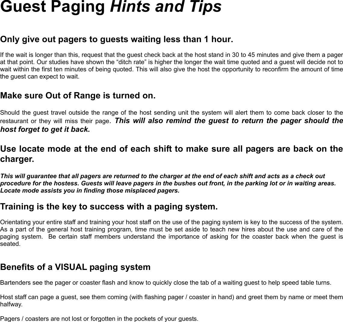 Guest Paging Hints and TipsOnly give out pagers to guests waiting less than 1 hour.If the wait is longer than this, request that the guest check back at the host stand in 30 to 45 minutes and give them a pagerat that point. Our studies have shown the “ditch rate” is higher the longer the wait time quoted and a guest will decide not towait within the first ten minutes of being quoted. This will also give the host the opportunity to reconfirm the amount of timethe guest can expect to wait.Make sure Out of Range is turned on.Should the guest travel outside the range of the host sending unit the system will alert them to come back closer to therestaurant or they will miss their page.  This will also remind the guest to return the pager should thehost forget to get it back.Use locate mode at the end of each shift to make sure all pagers are back on thecharger.This will guarantee that all pagers are returned to the charger at the end of each shift and acts as a check outprocedure for the hostess. Guests will leave pagers in the bushes out front, in the parking lot or in waiting areas.Locate mode assists you in finding those misplaced pagers.Training is the key to success with a paging system.Orientating your entire staff and training your host staff on the use of the paging system is key to the success of the system.As a part of the general host training program, time must be set aside to teach new hires about the use and care of thepaging system.  Be certain staff members understand the importance of asking for the coaster back when the guest isseated.Benefits of a VISUAL paging systemBartenders see the pager or coaster flash and know to quickly close the tab of a waiting guest to help speed table turns.Host staff can page a guest, see them coming (with flashing pager / coaster in hand) and greet them by name or meet themhalfway.Pagers / coasters are not lost or forgotten in the pockets of your guests.