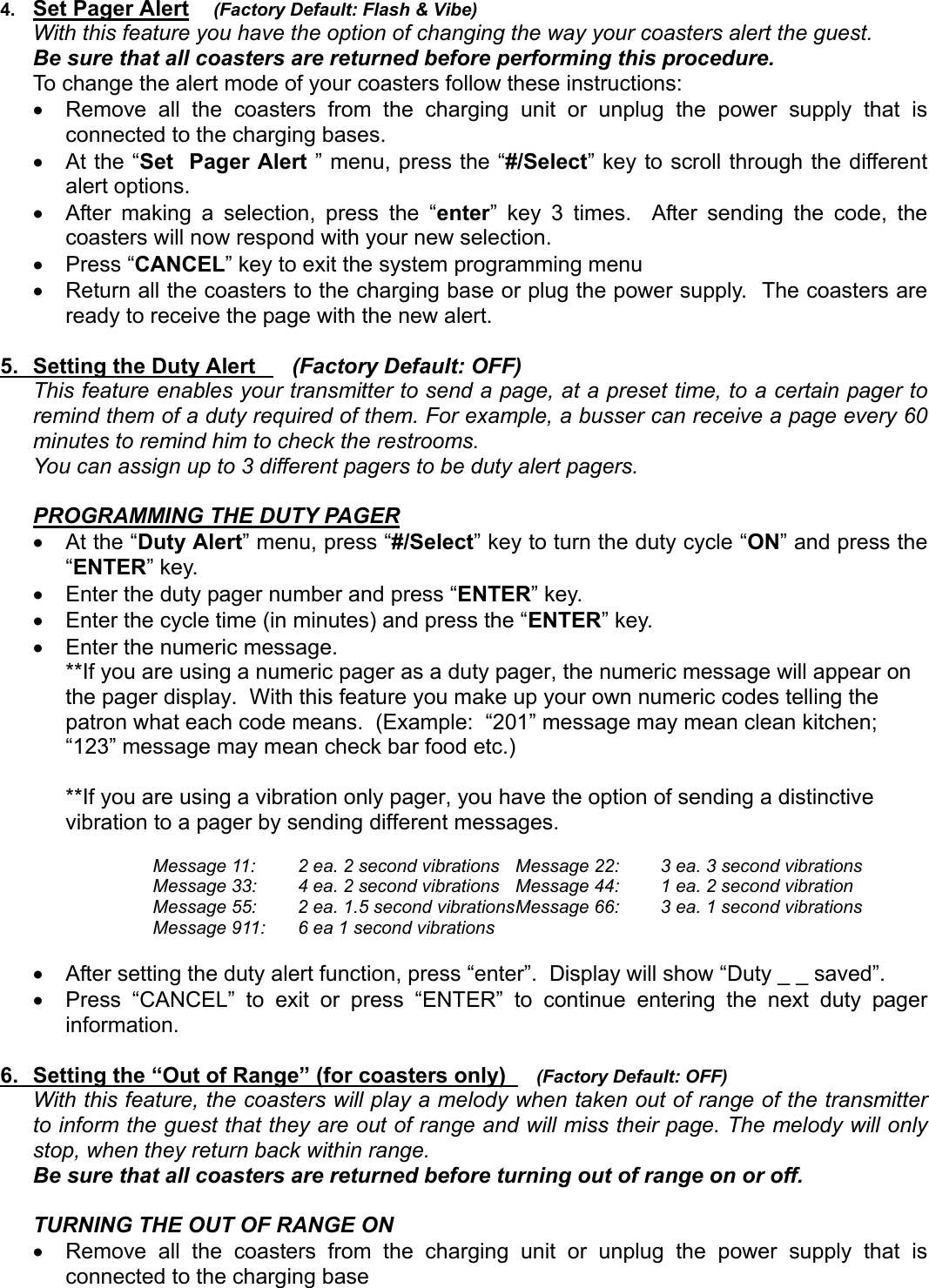 4.  Set Pager Alert    (Factory Default: Flash &amp; Vibe)With this feature you have the option of changing the way your coasters alert the guest.Be sure that all coasters are returned before performing this procedure.   To change the alert mode of your coasters follow these instructions:•  Remove all the coasters from the charging unit or unplug the power supply that isconnected to the charging bases.•  At the “Set  Pager Alert ” menu, press the “#/Select” key to scroll through the differentalert options.•  After making a selection, press the “enter” key 3 times.  After sending the code, thecoasters will now respond with your new selection.• Press “CANCEL” key to exit the system programming menu•  Return all the coasters to the charging base or plug the power supply.  The coasters areready to receive the page with the new alert.5.  Setting the Duty Alert      (Factory Default: OFF)This feature enables your transmitter to send a page, at a preset time, to a certain pager toremind them of a duty required of them. For example, a busser can receive a page every 60minutes to remind him to check the restrooms.You can assign up to 3 different pagers to be duty alert pagers.PROGRAMMING THE DUTY PAGER•  At the “Duty Alert” menu, press “#/Select” key to turn the duty cycle “ON” and press the“ENTER” key.•  Enter the duty pager number and press “ENTER” key.•  Enter the cycle time (in minutes) and press the “ENTER” key.•  Enter the numeric message.**If you are using a numeric pager as a duty pager, the numeric message will appear onthe pager display.  With this feature you make up your own numeric codes telling thepatron what each code means.  (Example:  “201” message may mean clean kitchen;“123” message may mean check bar food etc.)**If you are using a vibration only pager, you have the option of sending a distinctivevibration to a pager by sending different messages.Message 11: 2 ea. 2 second vibrations Message 22: 3 ea. 3 second vibrationsMessage 33: 4 ea. 2 second vibrations Message 44: 1 ea. 2 second vibrationMessage 55: 2 ea. 1.5 second vibrationsMessage 66: 3 ea. 1 second vibrationsMessage 911: 6 ea 1 second vibrations•  After setting the duty alert function, press “enter”.  Display will show “Duty _ _ saved”.•  Press “CANCEL” to exit or press “ENTER” to continue entering the next duty pagerinformation.6.  Setting the “Out of Range” (for coasters only)     (Factory Default: OFF)With this feature, the coasters will play a melody when taken out of range of the transmitterto inform the guest that they are out of range and will miss their page. The melody will onlystop, when they return back within range.   Be sure that all coasters are returned before turning out of range on or off.TURNING THE OUT OF RANGE ON  •  Remove all the coasters from the charging unit or unplug the power supply that isconnected to the charging base