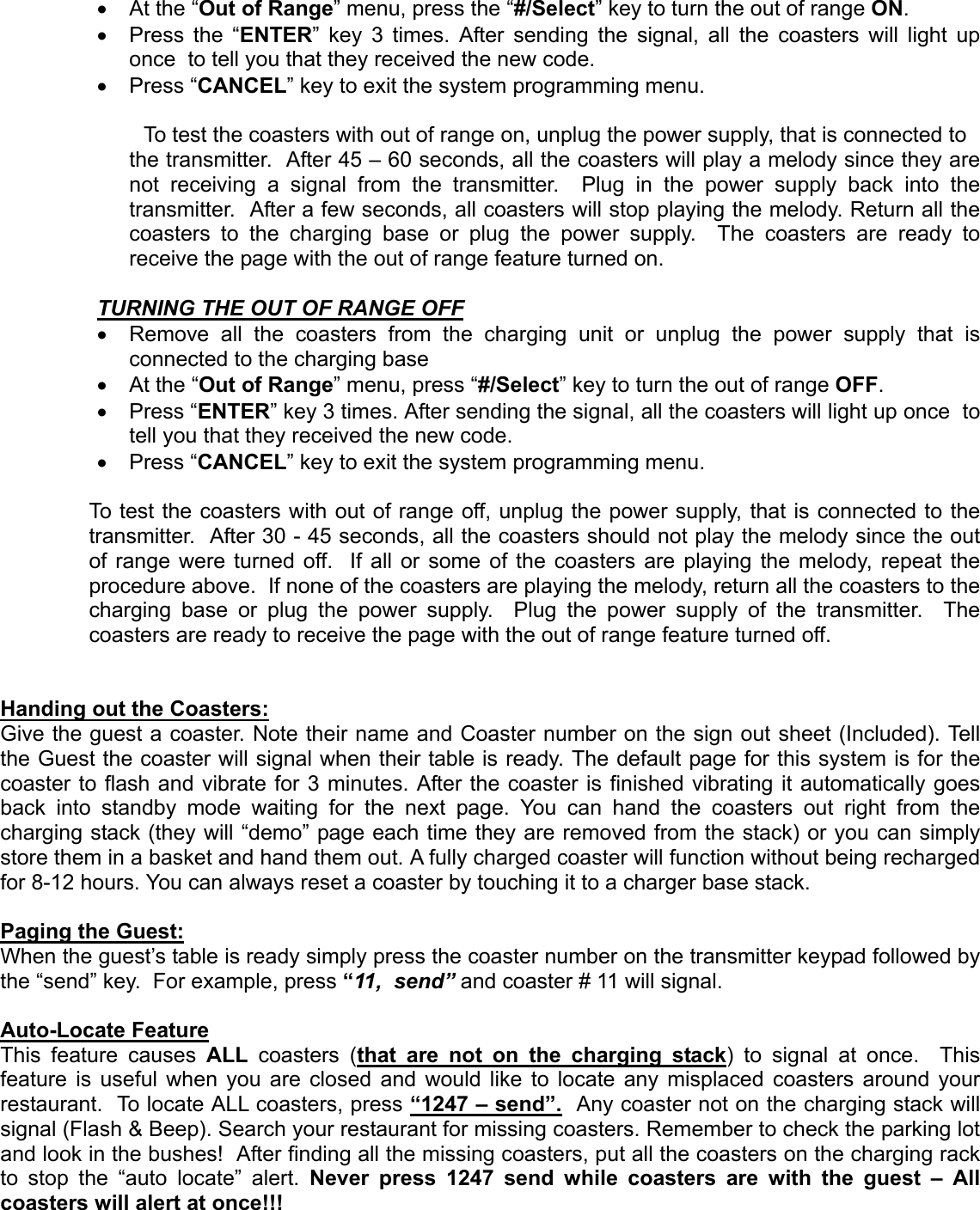 •  At the “Out of Range” menu, press the “#/Select” key to turn the out of range ON.•  Press the “ENTER” key 3 times. After sending the signal, all the coasters will light uponce  to tell you that they received the new code.• Press “CANCEL” key to exit the system programming menu.     To test the coasters with out of range on, unplug the power supply, that is connected tothe transmitter.  After 45 – 60 seconds, all the coasters will play a melody since they arenot receiving a signal from the transmitter.  Plug in the power supply back into thetransmitter.  After a few seconds, all coasters will stop playing the melody. Return all thecoasters to the charging base or plug the power supply.  The coasters are ready toreceive the page with the out of range feature turned on.TURNING THE OUT OF RANGE OFF  •  Remove all the coasters from the charging unit or unplug the power supply that isconnected to the charging base•  At the “Out of Range” menu, press “#/Select” key to turn the out of range OFF.• Press “ENTER” key 3 times. After sending the signal, all the coasters will light up once  totell you that they received the new code.• Press “CANCEL” key to exit the system programming menu.To test the coasters with out of range off, unplug the power supply, that is connected to thetransmitter.  After 30 - 45 seconds, all the coasters should not play the melody since the outof range were turned off.  If all or some of the coasters are playing the melody, repeat theprocedure above.  If none of the coasters are playing the melody, return all the coasters to thecharging base or plug the power supply.  Plug the power supply of the transmitter.  Thecoasters are ready to receive the page with the out of range feature turned off.Handing out the Coasters:Give the guest a coaster. Note their name and Coaster number on the sign out sheet (Included). Tellthe Guest the coaster will signal when their table is ready. The default page for this system is for thecoaster to flash and vibrate for 3 minutes. After the coaster is finished vibrating it automatically goesback into standby mode waiting for the next page. You can hand the coasters out right from thecharging stack (they will “demo” page each time they are removed from the stack) or you can simplystore them in a basket and hand them out. A fully charged coaster will function without being rechargedfor 8-12 hours. You can always reset a coaster by touching it to a charger base stack.Paging the Guest:When the guest’s table is ready simply press the coaster number on the transmitter keypad followed bythe “send” key.  For example, press “11,  send” and coaster # 11 will signal.Auto-Locate FeatureThis feature causes ALL coasters (that are not on the charging stack) to signal at once.  Thisfeature is useful when you are closed and would like to locate any misplaced coasters around yourrestaurant.  To locate ALL coasters, press “1247 – send”.  Any coaster not on the charging stack willsignal (Flash &amp; Beep). Search your restaurant for missing coasters. Remember to check the parking lotand look in the bushes!  After finding all the missing coasters, put all the coasters on the charging rackto stop the “auto locate” alert. Never press 1247 send while coasters are with the guest – Allcoasters will alert at once!!!