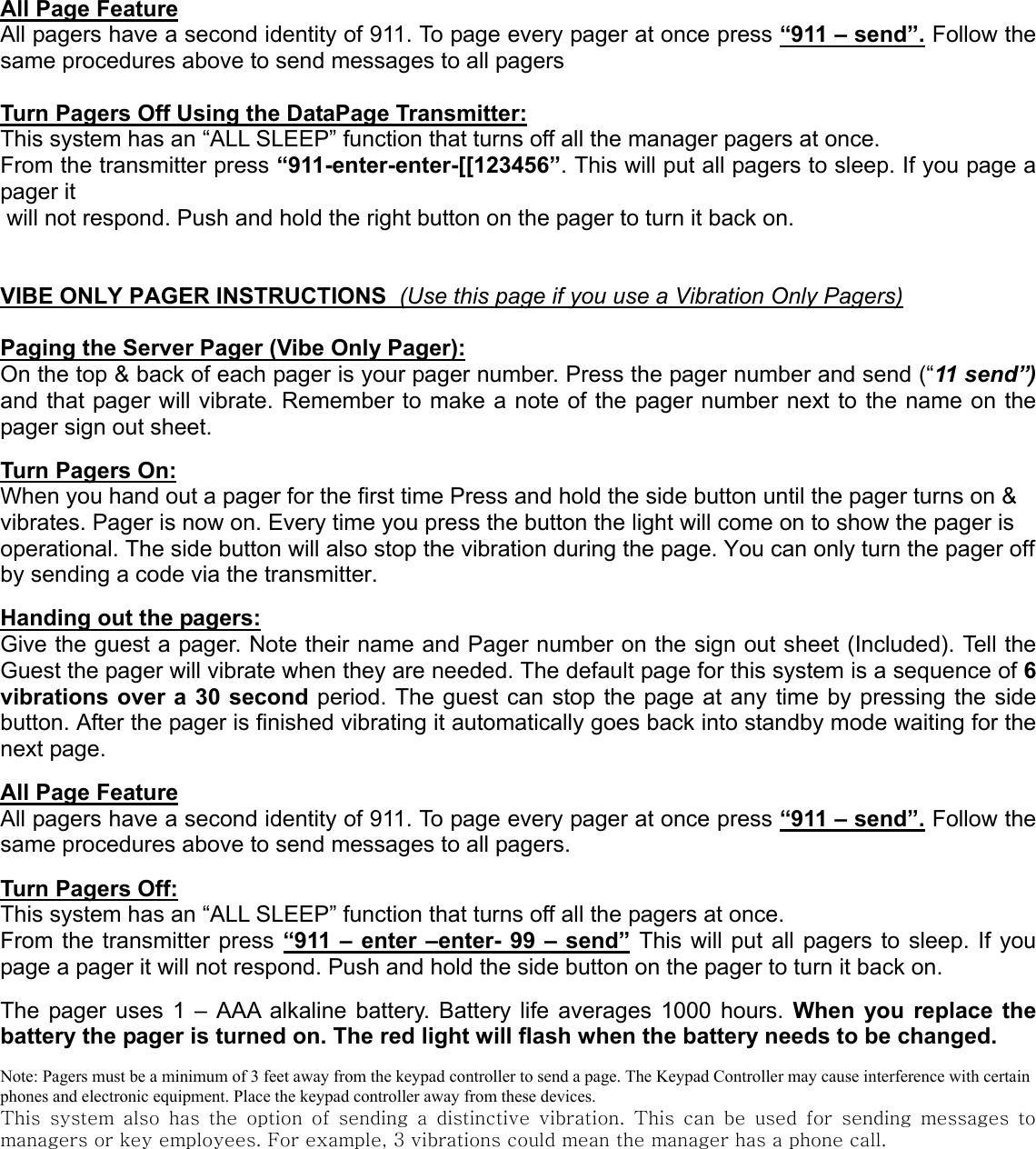 All Page FeatureAll pagers have a second identity of 911. To page every pager at once press “911 – send”. Follow thesame procedures above to send messages to all pagersTurn Pagers Off Using the DataPage Transmitter:This system has an “ALL SLEEP” function that turns off all the manager pagers at once.From the transmitter press “911-enter-enter-[[123456”. This will put all pagers to sleep. If you page apager it will not respond. Push and hold the right button on the pager to turn it back on.VIBE ONLY PAGER INSTRUCTIONS  (Use this page if you use a Vibration Only Pagers)Paging the Server Pager (Vibe Only Pager):On the top &amp; back of each pager is your pager number. Press the pager number and send (“11 send”)and that pager will vibrate. Remember to make a note of the pager number next to the name on thepager sign out sheet.Turn Pagers On:When you hand out a pager for the first time Press and hold the side button until the pager turns on &amp;vibrates. Pager is now on. Every time you press the button the light will come on to show the pager isoperational. The side button will also stop the vibration during the page. You can only turn the pager offby sending a code via the transmitter.Handing out the pagers:Give the guest a pager. Note their name and Pager number on the sign out sheet (Included). Tell theGuest the pager will vibrate when they are needed. The default page for this system is a sequence of 6vibrations over a 30 second period. The guest can stop the page at any time by pressing the sidebutton. After the pager is finished vibrating it automatically goes back into standby mode waiting for thenext page.All Page FeatureAll pagers have a second identity of 911. To page every pager at once press “911 – send”. Follow thesame procedures above to send messages to all pagers.Turn Pagers Off:This system has an “ALL SLEEP” function that turns off all the pagers at once.From the transmitter press “911 – enter –enter- 99 – send” This will put all pagers to sleep. If youpage a pager it will not respond. Push and hold the side button on the pager to turn it back on.The pager uses 1 – AAA alkaline battery. Battery life averages 1000 hours. When you replace thebattery the pager is turned on. The red light will flash when the battery needs to be changed.Note: Pagers must be a minimum of 3 feet away from the keypad controller to send a page. The Keypad Controller may cause interference with certainphones and electronic equipment. Place the keypad controller away from these devices.This system also has the option of sending a distinctive vibration.  This  can  be  used  for  sending  messages  tomanagers or key employees. For example, 3 vibrations could mean the manager has a phone call.