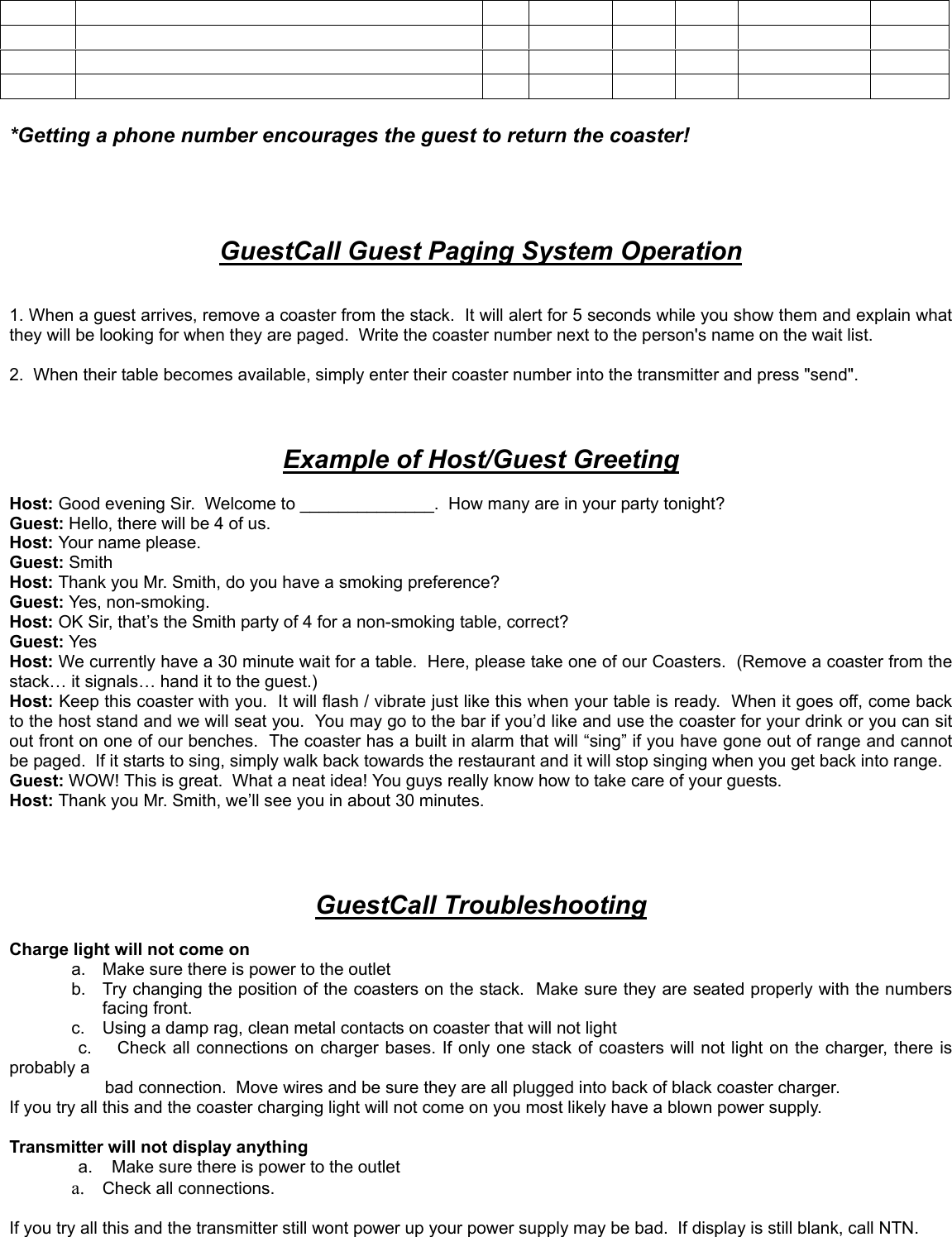 *Getting a phone number encourages the guest to return the coaster!GuestCall Guest Paging System Operation1. When a guest arrives, remove a coaster from the stack.  It will alert for 5 seconds while you show them and explain whatthey will be looking for when they are paged.  Write the coaster number next to the person&apos;s name on the wait list.2.  When their table becomes available, simply enter their coaster number into the transmitter and press &quot;send&quot;.Example of Host/Guest GreetingHost: Good evening Sir.  Welcome to ______________.  How many are in your party tonight?Guest: Hello, there will be 4 of us.Host: Your name please.Guest: SmithHost: Thank you Mr. Smith, do you have a smoking preference?Guest: Yes, non-smoking.Host: OK Sir, that’s the Smith party of 4 for a non-smoking table, correct?Guest: YesHost: We currently have a 30 minute wait for a table.  Here, please take one of our Coasters.  (Remove a coaster from thestack… it signals… hand it to the guest.)Host: Keep this coaster with you.  It will flash / vibrate just like this when your table is ready.  When it goes off, come backto the host stand and we will seat you.  You may go to the bar if you’d like and use the coaster for your drink or you can sitout front on one of our benches.  The coaster has a built in alarm that will “sing” if you have gone out of range and cannotbe paged.  If it starts to sing, simply walk back towards the restaurant and it will stop singing when you get back into range.Guest: WOW! This is great.  What a neat idea! You guys really know how to take care of your guests.Host: Thank you Mr. Smith, we’ll see you in about 30 minutes.GuestCall TroubleshootingCharge light will not come ona.  Make sure there is power to the outletb.  Try changing the position of the coasters on the stack.  Make sure they are seated properly with the numbersfacing front.c.  Using a damp rag, clean metal contacts on coaster that will not lightc.    Check all connections on charger bases. If only one stack of coasters will not light on the charger, there isprobably a       bad connection.  Move wires and be sure they are all plugged into back of black coaster charger.If you try all this and the coaster charging light will not come on you most likely have a blown power supply.Transmitter will not display anythinga.    Make sure there is power to the outleta.  Check all connections.If you try all this and the transmitter still wont power up your power supply may be bad.  If display is still blank, call NTN.