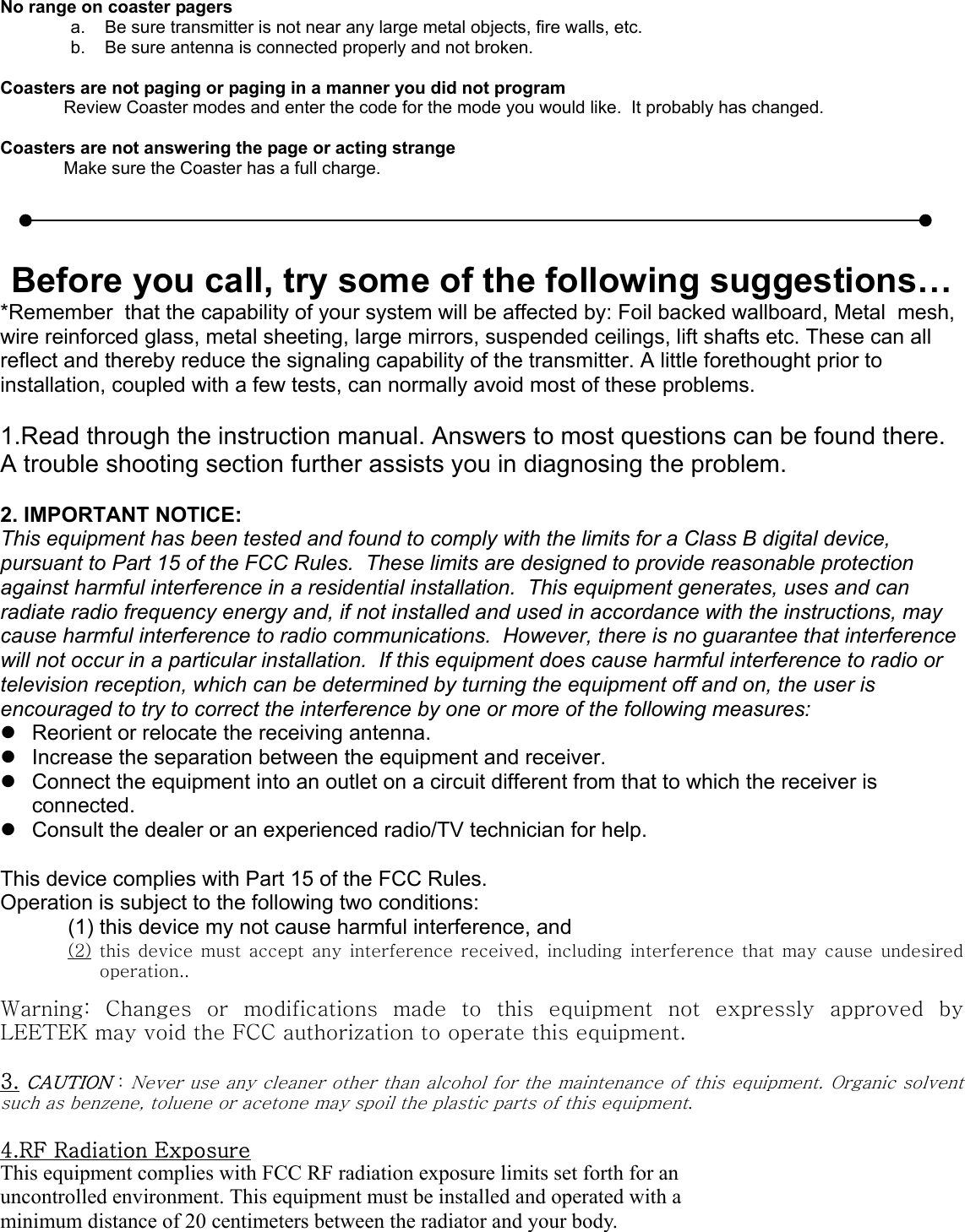 No range on coaster pagersa.    Be sure transmitter is not near any large metal objects, fire walls, etc.b.    Be sure antenna is connected properly and not broken.Coasters are not paging or paging in a manner you did not programReview Coaster modes and enter the code for the mode you would like.  It probably has changed.Coasters are not answering the page or acting strangeMake sure the Coaster has a full charge.Before you call, try some of the following suggestions…*Remember  that the capability of your system will be affected by: Foil backed wallboard, Metal  mesh,wire reinforced glass, metal sheeting, large mirrors, suspended ceilings, lift shafts etc. These can allreflect and thereby reduce the signaling capability of the transmitter. A little forethought prior toinstallation, coupled with a few tests, can normally avoid most of these problems.1.Read through the instruction manual. Answers to most questions can be found there.A trouble shooting section further assists you in diagnosing the problem.2. IMPORTANT NOTICE:This equipment has been tested and found to comply with the limits for a Class B digital device,pursuant to Part 15 of the FCC Rules.  These limits are designed to provide reasonable protectionagainst harmful interference in a residential installation.  This equipment generates, uses and canradiate radio frequency energy and, if not installed and used in accordance with the instructions, maycause harmful interference to radio communications.  However, there is no guarantee that interferencewill not occur in a particular installation.  If this equipment does cause harmful interference to radio ortelevision reception, which can be determined by turning the equipment off and on, the user isencouraged to try to correct the interference by one or more of the following measures:z  Reorient or relocate the receiving antenna.z  Increase the separation between the equipment and receiver.z  Connect the equipment into an outlet on a circuit different from that to which the receiver isconnected.z  Consult the dealer or an experienced radio/TV technician for help.This device complies with Part 15 of the FCC Rules.Operation is subject to the following two conditions:(1) this device my not cause harmful interference, and(2) this device must accept  any  interference  received,  including interference  that  may  cause  undesiredoperation..Warning:  Changes  or  modifications  made  to  this  equipment  not  expressly  approved  byLEETEK may void the FCC authorization to operate this equipment.3. CAUTION : Never use any cleaner other than alcohol for the maintenance of this equipment. Organic solventsuch as benzene, toluene or acetone may spoil the plastic parts of this equipment.4.RF Radiation ExposureThis equipment complies with FCC RF radiation exposure limits set forth for anuncontrolled environment. This equipment must be installed and operated with aminimum distance of 20 centimeters between the radiator and your body.