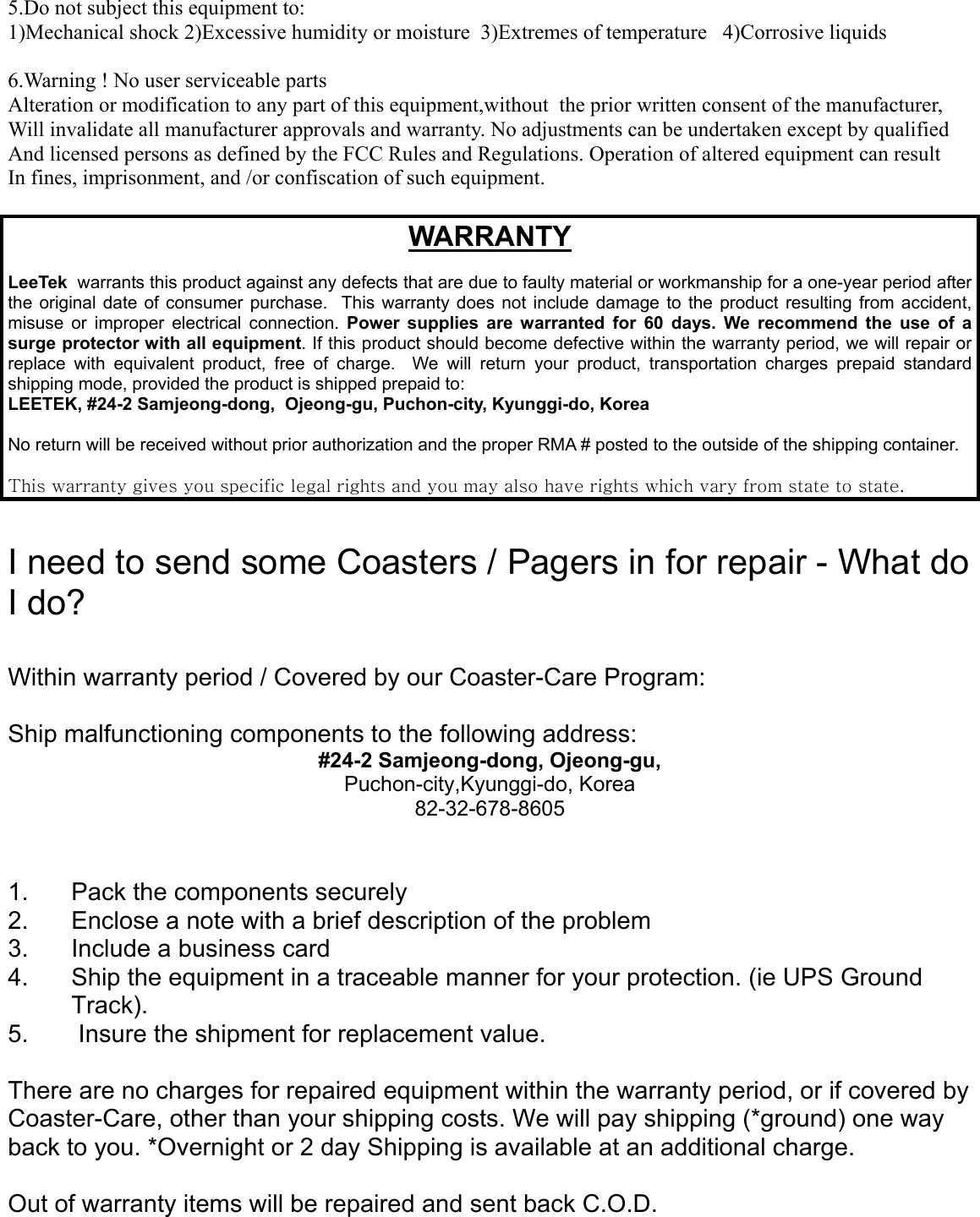 5.Do not subject this equipment to:1)Mechanical shock 2)Excessive humidity or moisture  3)Extremes of temperature   4)Corrosive liquids6.Warning ! No user serviceable partsAlteration or modification to any part of this equipment,without  the prior written consent of the manufacturer,Will invalidate all manufacturer approvals and warranty. No adjustments can be undertaken except by qualifiedAnd licensed persons as defined by the FCC Rules and Regulations. Operation of altered equipment can resultIn fines, imprisonment, and /or confiscation of such equipment.WARRANTYLeeTek  warrants this product against any defects that are due to faulty material or workmanship for a one-year period afterthe original date of consumer purchase.  This warranty does not include damage to the product resulting from accident,misuse or improper electrical connection. Power supplies are warranted for 60 days. We recommend the use of asurge protector with all equipment. If this product should become defective within the warranty period, we will repair orreplace with equivalent product, free of charge.  We will return your product, transportation charges prepaid standardshipping mode, provided the product is shipped prepaid to:LEETEK, #24-2 Samjeong-dong,  Ojeong-gu, Puchon-city, Kyunggi-do, KoreaNo return will be received without prior authorization and the proper RMA # posted to the outside of the shipping container.This warranty gives you specific legal rights and you may also have rights which vary from state to state.I need to send some Coasters / Pagers in for repair - What doI do?Within warranty period / Covered by our Coaster-Care Program:Ship malfunctioning components to the following address:#24-2 Samjeong-dong, Ojeong-gu,Puchon-city,Kyunggi-do, Korea82-32-678-86051.  Pack the components securely2.  Enclose a note with a brief description of the problem3.  Include a business card4.  Ship the equipment in a traceable manner for your protection. (ie UPS GroundTrack).5. Insure the shipment for replacement value.There are no charges for repaired equipment within the warranty period, or if covered byCoaster-Care, other than your shipping costs. We will pay shipping (*ground) one wayback to you. *Overnight or 2 day Shipping is available at an additional charge.Out of warranty items will be repaired and sent back C.O.D.