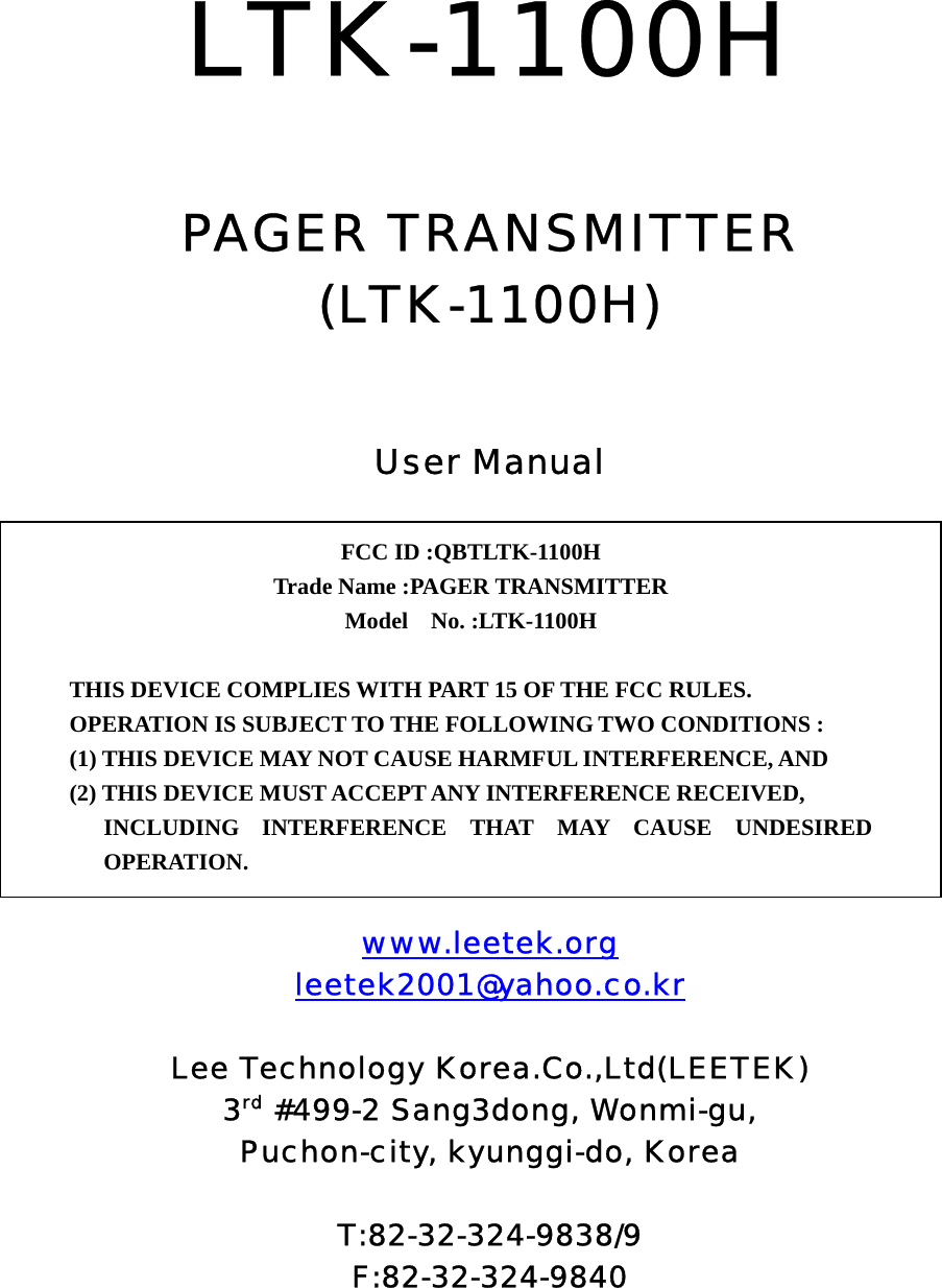  LTK-1100H   PAGER TRANSMITTER (LTK-1100H)   User Manual          www.leetek.org leetek2001@yahoo.co.kr  Lee Technology Korea.Co.,Ltd(LEETEK) 3rd #499-2 Sang3dong, Wonmi-gu, Puchon-city, kyunggi-do, Korea  T:82-32-324-9838/9 F:82-32-324-9840  FCC ID :QBTLTK-1100H   Trade Name :PAGER TRANSMITTER Model  No. :LTK-1100H   THIS DEVICE COMPLIES WITH PART 15 OF THE FCC RULES. OPERATION IS SUBJECT TO THE FOLLOWING TWO CONDITIONS : (1) THIS DEVICE MAY NOT CAUSE HARMFUL INTERFERENCE, AND (2) THIS DEVICE MUST ACCEPT ANY INTERFERENCE RECEIVED, INCLUDING INTERFERENCE THAT MAY CAUSE UNDESIRED OPERATION. 