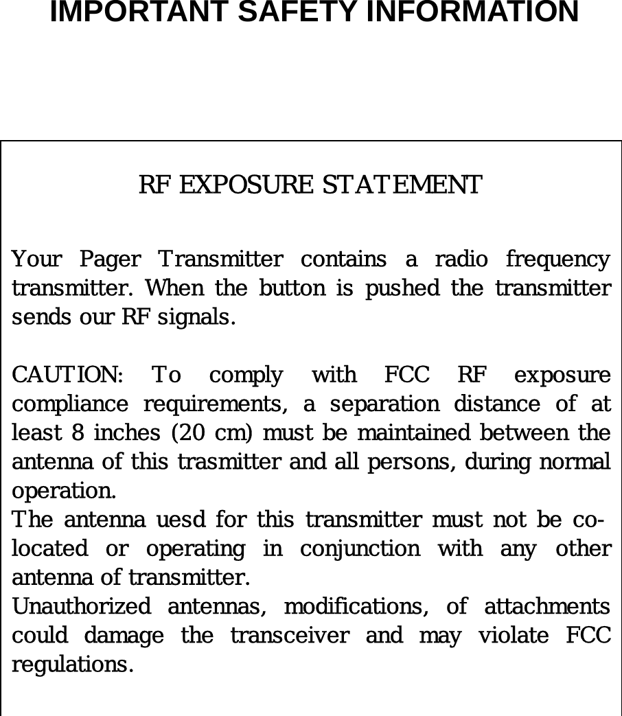   IMPORTANT SAFETY INFORMATION                                             RF EXPOSURE STATEMENT   Your Pager Transmitter contains a radio frequency transmitter.  When  the  button  is  pushed  the  transmitter sends our RF signals.  CAUTION:  To  comply  with  FCC  RF  exposure compliance  requirements,  a  separation  distance  of  at least 8 inches (20 cm) must be maintained between the antenna of this trasmitter and all persons, during normal operation.  The antenna uesd for this transmitter must not be co-located  or  operating  in  conjunction  with  any  other antenna of transmitter. Unauthorized  antennas,  modifications,  of  attachments could  damage  the  transceiver  and  may  violate  FCC regulations.  