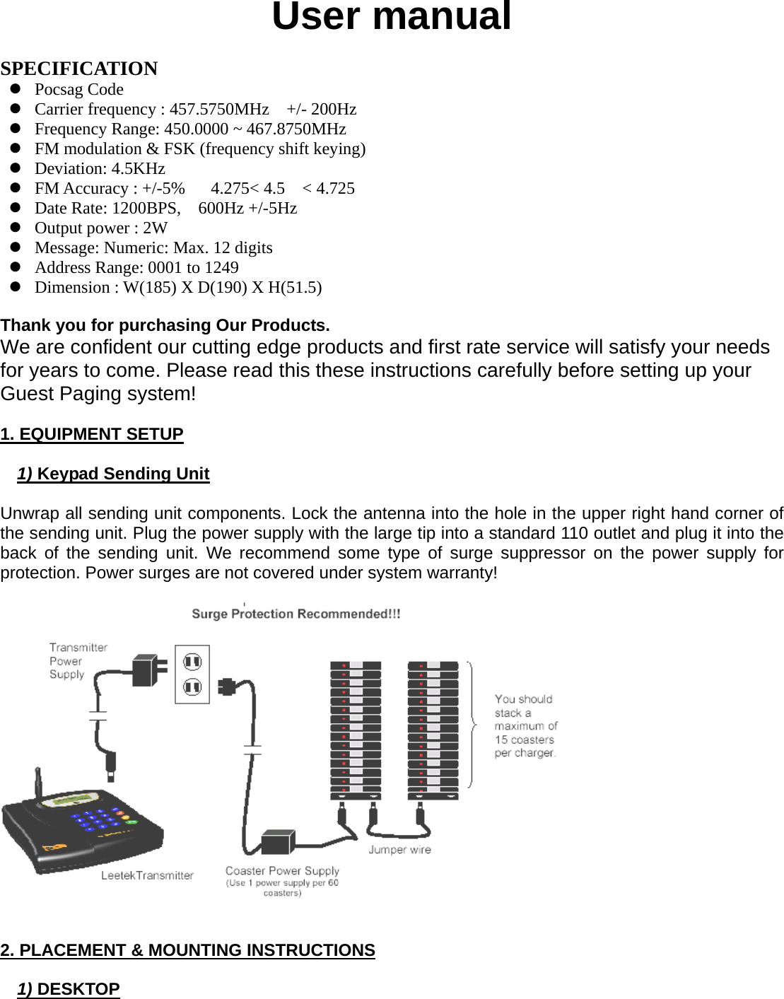 User manual  SPECIFICATION z Pocsag Code z Carrier frequency : 457.5750MHz    +/- 200Hz z Frequency Range: 450.0000 ~ 467.8750MHz z FM modulation &amp; FSK (frequency shift keying) z Deviation: 4.5KHz z FM Accuracy : +/-5%   4.275&lt; 4.5  &lt; 4.725 z Date Rate: 1200BPS,    600Hz +/-5Hz z Output power : 2W z Message: Numeric: Max. 12 digits   z Address Range: 0001 to 1249 z Dimension : W(185) X D(190) X H(51.5)  Thank you for purchasing Our Products. We are confident our cutting edge products and first rate service will satisfy your needs for years to come. Please read this these instructions carefully before setting up your Guest Paging system!  1. EQUIPMENT SETUP  1) Keypad Sending Unit  Unwrap all sending unit components. Lock the antenna into the hole in the upper right hand corner of the sending unit. Plug the power supply with the large tip into a standard 110 outlet and plug it into the back of the sending unit. We recommend some type of surge suppressor on the power supply for protection. Power surges are not covered under system warranty!     2. PLACEMENT &amp; MOUNTING INSTRUCTIONS  1) DESKTOP  