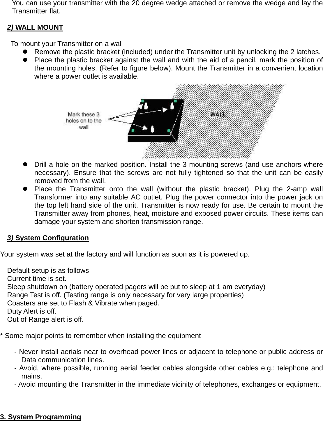 You can use your transmitter with the 20 degree wedge attached or remove the wedge and lay the Transmitter flat.  2) WALL MOUNT  To mount your Transmitter on a wall z  Remove the plastic bracket (included) under the Transmitter unit by unlocking the 2 latches. z  Place the plastic bracket against the wall and with the aid of a pencil, mark the position of the mounting holes. (Refer to figure below). Mount the Transmitter in a convenient location where a power outlet is available.  z  Drill a hole on the marked position. Install the 3 mounting screws (and use anchors where necessary). Ensure that the screws are not fully tightened so that the unit can be easily removed from the wall. z  Place the Transmitter onto the wall (without the plastic bracket). Plug the 2-amp wall Transformer into any suitable AC outlet. Plug the power connector into the power jack on the top left hand side of the unit. Transmitter is now ready for use. Be certain to mount the Transmitter away from phones, heat, moisture and exposed power circuits. These items can damage your system and shorten transmission range.  3) System Configuration  Your system was set at the factory and will function as soon as it is powered up.  Default setup is as follows Current time is set. Sleep shutdown on (battery operated pagers will be put to sleep at 1 am everyday) Range Test is off. (Testing range is only necessary for very large properties) Coasters are set to Flash &amp; Vibrate when paged. Duty Alert is off. Out of Range alert is off.  * Some major points to remember when installing the equipment  - Never install aerials near to overhead power lines or adjacent to telephone or public address or Data communication lines. - Avoid, where possible, running aerial feeder cables alongside other cables e.g.: telephone and mains. - Avoid mounting the Transmitter in the immediate vicinity of telephones, exchanges or equipment.         3. System Programming 