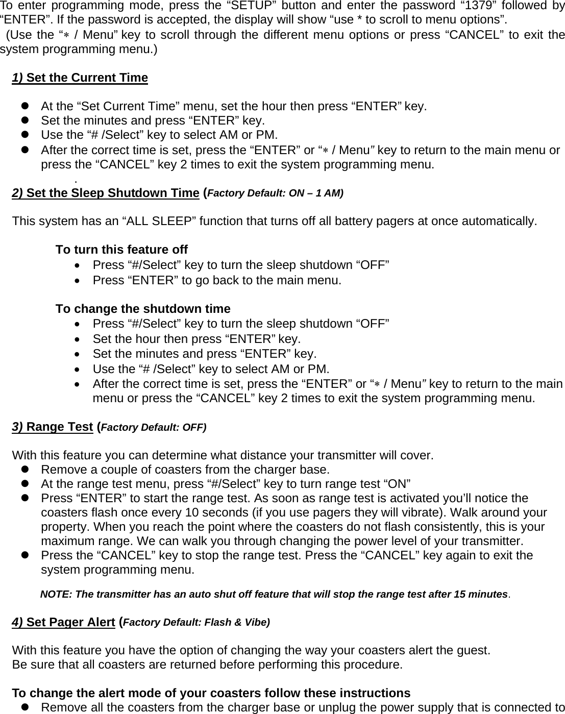  To enter programming mode, press the “SETUP” button and enter the password “1379” followed by “ENTER”. If the password is accepted, the display will show “use * to scroll to menu options”.    (Use the “∗ / Menu” key to scroll through the different menu options or press “CANCEL” to exit the system programming menu.)  1) Set the Current Time  z  At the “Set Current Time” menu, set the hour then press “ENTER” key.   z  Set the minutes and press “ENTER” key.             z  Use the “# /Select” key to select AM or PM.       z  After the correct time is set, press the “ENTER” or “∗ / Menu” key to return to the main menu or press the “CANCEL” key 2 times to exit the system programming menu. .  2) Set the Sleep Shutdown Time (Factory Default: ON – 1 AM)  This system has an “ALL SLEEP” function that turns off all battery pagers at once automatically.    To turn this feature off •  Press “#/Select” key to turn the sleep shutdown “OFF” •  Press “ENTER” to go back to the main menu.      To change the shutdown time •  Press “#/Select” key to turn the sleep shutdown “OFF” •  Set the hour then press “ENTER” key.   •  Set the minutes and press “ENTER” key.       •  Use the “# /Select” key to select AM or PM.       •  After the correct time is set, press the “ENTER” or “∗ / Menu” key to return to the main menu or press the “CANCEL” key 2 times to exit the system programming menu.   3) Range Test (Factory Default: OFF)  With this feature you can determine what distance your transmitter will cover.     z  Remove a couple of coasters from the charger base. z  At the range test menu, press “#/Select” key to turn range test “ON” z  Press “ENTER” to start the range test. As soon as range test is activated you’ll notice the coasters flash once every 10 seconds (if you use pagers they will vibrate). Walk around your property. When you reach the point where the coasters do not flash consistently, this is your maximum range. We can walk you through changing the power level of your transmitter.   z  Press the “CANCEL” key to stop the range test. Press the “CANCEL” key again to exit the system programming menu.  NOTE: The transmitter has an auto shut off feature that will stop the range test after 15 minutes.    4) Set Pager Alert (Factory Default: Flash &amp; Vibe)  With this feature you have the option of changing the way your coasters alert the guest. Be sure that all coasters are returned before performing this procedure.  To change the alert mode of your coasters follow these instructions   z  Remove all the coasters from the charger base or unplug the power supply that is connected to 