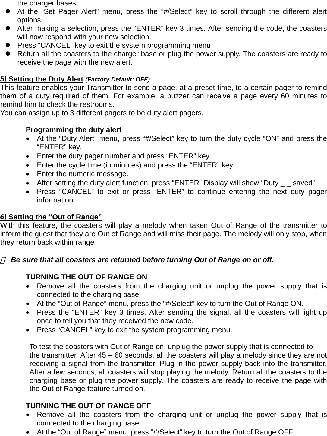 the charger bases. z  At the “Set Pager Alert” menu, press the “#/Select” key to scroll through the different alert options.  z  After making a selection, press the “ENTER” key 3 times. After sending the code, the coasters will now respond with your new selection.     z  Press “CANCEL” key to exit the system programming menu z  Return all the coasters to the charger base or plug the power supply. The coasters are ready to receive the page with the new alert.          5) Setting the Duty Alert (Factory Default: OFF) This feature enables your Transmitter to send a page, at a preset time, to a certain pager to remind them of a duty required of them. For example, a buzzer can receive a page every 60 minutes to remind him to check the restrooms.   You can assign up to 3 different pagers to be duty alert pagers.    Programming the duty alert   •  At the “Duty Alert” menu, press “#/Select” key to turn the duty cycle “ON” and press the “ENTER” key.    •  Enter the duty pager number and press “ENTER” key.     •  Enter the cycle time (in minutes) and press the “ENTER” key.     •  Enter the numeric message.     •  After setting the duty alert function, press “ENTER” Display will show “Duty _ _ saved” •  Press “CANCEL” to exit or press “ENTER” to continue entering the next duty pager information.  6) Setting the “Out of Range”  With this feature, the coasters will play a melody when taken Out of Range of the transmitter to inform the guest that they are Out of Range and will miss their page. The melody will only stop, when they return back within range.    ※  Be sure that all coasters are returned before turning Out of Range on or off.  TURNING THE OUT OF RANGE ON     •  Remove all the coasters from the charging unit or unplug the power supply that is connected to the charging base   •  At the “Out of Range” menu, press the “#/Select” key to turn the Out of Range ON. •  Press the “ENTER” key 3 times. After sending the signal, all the coasters will light up once to tell you that they received the new code. •  Press “CANCEL” key to exit the system programming menu.          To test the coasters with Out of Range on, unplug the power supply that is connected to   the transmitter. After 45 – 60 seconds, all the coasters will play a melody since they are not receiving a signal from the transmitter. Plug in the power supply back into the transmitter. After a few seconds, all coasters will stop playing the melody. Return all the coasters to the charging base or plug the power supply. The coasters are ready to receive the page with the Out of Range feature turned on.  TURNING THE OUT OF RANGE OFF     •  Remove all the coasters from the charging unit or unplug the power supply that is connected to the charging base   •  At the “Out of Range” menu, press “#/Select” key to turn the Out of Range OFF. 