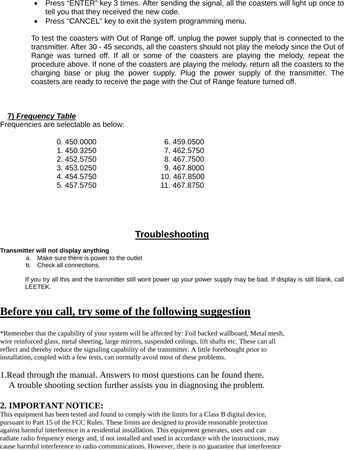 •  Press “ENTER” key 3 times. After sending the signal, all the coasters will light up once to tell you that they received the new code. •  Press “CANCEL” key to exit the system programming menu.  To test the coasters with Out of Range off, unplug the power supply that is connected to the transmitter. After 30 - 45 seconds, all the coasters should not play the melody since the Out of Range was turned off. If all or some of the coasters are playing the melody, repeat the procedure above. If none of the coasters are playing the melody, return all the coasters to the charging base or plug the power supply. Plug the power supply of the transmitter. The coasters are ready to receive the page with the Out of Range feature turned off.    7) Frequency Table Frequencies are selectable as below:  0. 450.0000                  6. 459.0500 1. 450.3250                  7. 462.5750 2. 452.5750                  8. 467.7500 3. 453.0250                  9. 467.8000 4. 454.5750                 10. 467.8500 5. 457.5750                 11. 467.8750    Troubleshooting  Transmitter will not display anything a.  Make sure there is power to the outlet b.  Check all connections.  If you try all this and the transmitter still wont power up your power supply may be bad. If display is still blank, call LEETEK.   Before you call, try some of the following suggestion  *Remember that the capability of your system will be affected by: Foil backed wallboard, Metal mesh, wire reinforced glass, metal sheeting, large mirrors, suspended ceilings, lift shafts etc. These can all reflect and thereby reduce the signaling capability of the transmitter. A little forethought prior to installation, coupled with a few tests, can normally avoid most of these problems.  1.Read through the manual. Answers to most questions can be found there. A trouble shooting section further assists you in diagnosing the problem.  2. IMPORTANT NOTICE: This equipment has been tested and found to comply with the limits for a Class B digital device, pursuant to Part 15 of the FCC Rules. These limits are designed to provide reasonable protection against harmful interference in a residential installation. This equipment generates, uses and can radiate radio frequency energy and, if not installed and used in accordance with the instructions, may cause harmful interference to radio communications. However, there is no guarantee that interference 