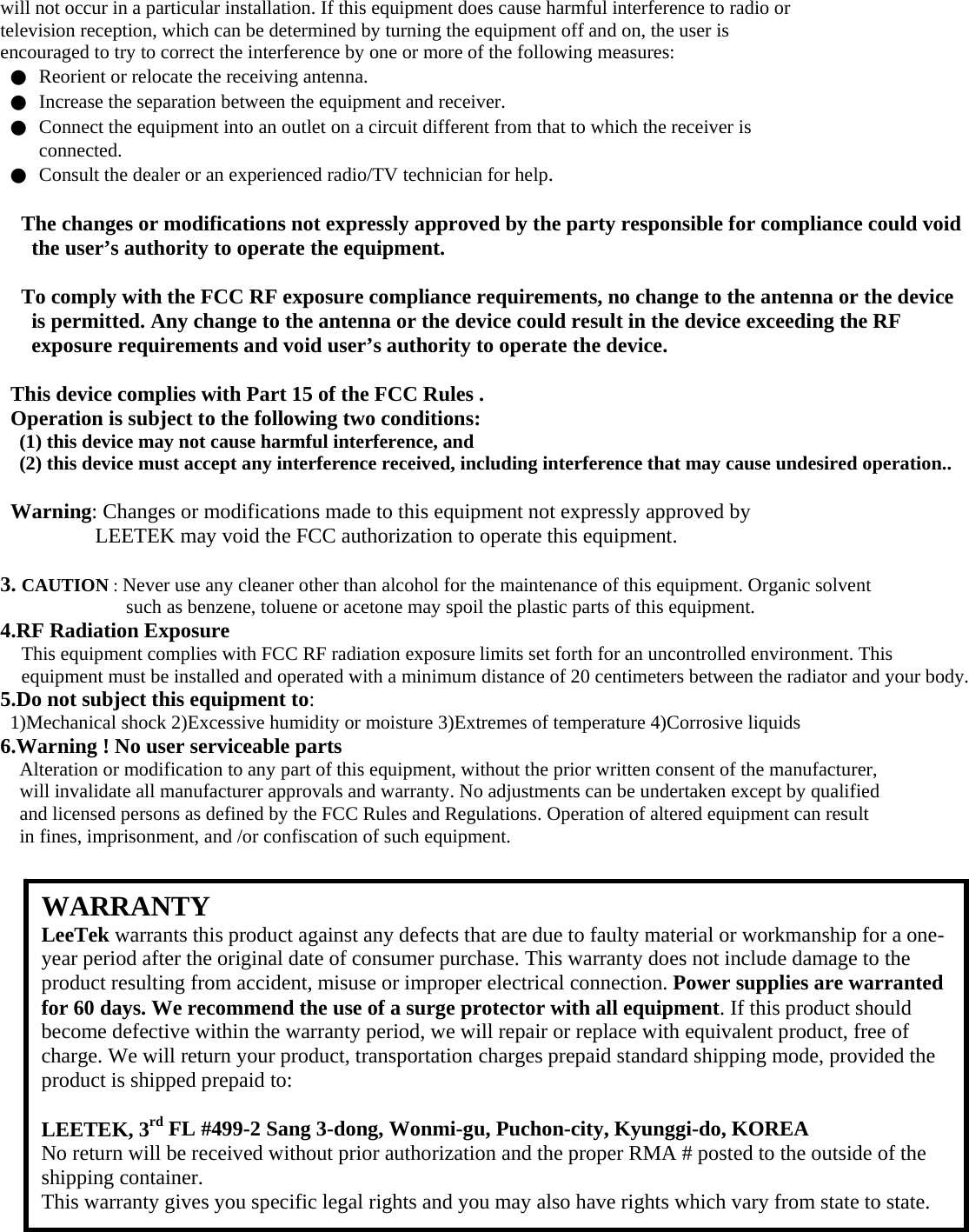 will not occur in a particular installation. If this equipment does cause harmful interference to radio or television reception, which can be determined by turning the equipment off and on, the user is encouraged to try to correct the interference by one or more of the following measures: ●  Reorient or relocate the receiving antenna. ●  Increase the separation between the equipment and receiver. ●  Connect the equipment into an outlet on a circuit different from that to which the receiver is connected. ●  Consult the dealer or an experienced radio/TV technician for help.  The changes or modifications not expressly approved by the party responsible for compliance could void the user’s authority to operate the equipment.  To comply with the FCC RF exposure compliance requirements, no change to the antenna or the device is permitted. Any change to the antenna or the device could result in the device exceeding the RF exposure requirements and void user’s authority to operate the device.  This device complies with Part 15 of the FCC Rules . Operation is subject to the following two conditions: (1) this device may not cause harmful interference, and (2) this device must accept any interference received, including interference that may cause undesired operation..  Warning: Changes or modifications made to this equipment not expressly approved by LEETEK may void the FCC authorization to operate this equipment.  3. CAUTION : Never use any cleaner other than alcohol for the maintenance of this equipment. Organic solvent such as benzene, toluene or acetone may spoil the plastic parts of this equipment. 4.RF Radiation Exposure This equipment complies with FCC RF radiation exposure limits set forth for an uncontrolled environment. This equipment must be installed and operated with a minimum distance of 20 centimeters between the radiator and your body. 5.Do not subject this equipment to: 1)Mechanical shock 2)Excessive humidity or moisture 3)Extremes of temperature 4)Corrosive liquids 6.Warning ! No user serviceable parts Alteration or modification to any part of this equipment, without the prior written consent of the manufacturer, will invalidate all manufacturer approvals and warranty. No adjustments can be undertaken except by qualified and licensed persons as defined by the FCC Rules and Regulations. Operation of altered equipment can result in fines, imprisonment, and /or confiscation of such equipment.                     WARRANTY LeeTek warrants this product against any defects that are due to faulty material or workmanship for a one-year period after the original date of consumer purchase. This warranty does not include damage to the product resulting from accident, misuse or improper electrical connection. Power supplies are warranted for 60 days. We recommend the use of a surge protector with all equipment. If this product should become defective within the warranty period, we will repair or replace with equivalent product, free of charge. We will return your product, transportation charges prepaid standard shipping mode, provided the product is shipped prepaid to:  LEETEK, 3rd FL #499-2 Sang 3-dong, Wonmi-gu, Puchon-city, Kyunggi-do, KOREA No return will be received without prior authorization and the proper RMA # posted to the outside of the shipping container. This warranty gives you specific legal rights and you may also have rights which vary from state to state. 