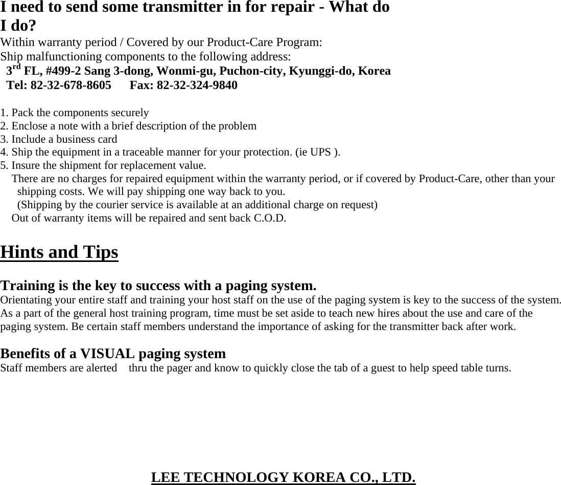 I need to send some transmitter in for repair - What do I do? Within warranty period / Covered by our Product-Care Program: Ship malfunctioning components to the following address: 3rd FL, #499-2 Sang 3-dong, Wonmi-gu, Puchon-city, Kyunggi-do, Korea Tel: 82-32-678-8605   Fax: 82-32-324-9840  1. Pack the components securely 2. Enclose a note with a brief description of the problem 3. Include a business card 4. Ship the equipment in a traceable manner for your protection. (ie UPS ). 5. Insure the shipment for replacement value. There are no charges for repaired equipment within the warranty period, or if covered by Product-Care, other than your shipping costs. We will pay shipping one way back to you. (Shipping by the courier service is available at an additional charge on request) Out of warranty items will be repaired and sent back C.O.D.  Hints and Tips  Training is the key to success with a paging system. Orientating your entire staff and training your host staff on the use of the paging system is key to the success of the system. As a part of the general host training program, time must be set aside to teach new hires about the use and care of the paging system. Be certain staff members understand the importance of asking for the transmitter back after work.  Benefits of a VISUAL paging system Staff members are alerted    thru the pager and know to quickly close the tab of a guest to help speed table turns.        LEE TECHNOLOGY KOREA CO., LTD.     