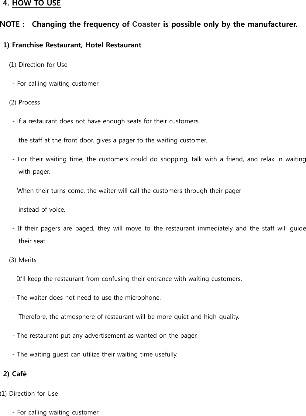4. HOW TO USE NOTE :    Changing the frequency of Coaster is possible only by the manufacturer.  1) Franchise Restaurant, Hotel Restaurant       (1) Direction for Use         - For calling waiting customer (2) Process - If a restaurant does not have enough seats for their customers,   the staff at the front door, gives a pager to the waiting customer.         -  For their waiting time, the  customers could  do  shopping,  talk  with a  friend,  and  relax  in waiting with pager.         - When their turns come, the waiter will call the customers through their pager   instead of voice.         -  If  their  pagers  are  paged,  they  will  move to  the  restaurant  immediately and  the staff  will  guide their seat.   (3) Merits         - It’ll keep the restaurant from confusing their entrance with waiting customers.         - The waiter does not need to use the microphone. Therefore, the atmosphere of restaurant will be more quiet and high-quality. - The restaurant put any advertisement as wanted on the pager.       - The waiting guest can utilize their waiting time usefully. 2) Café (1) Direction for Use         - For calling waiting customer 