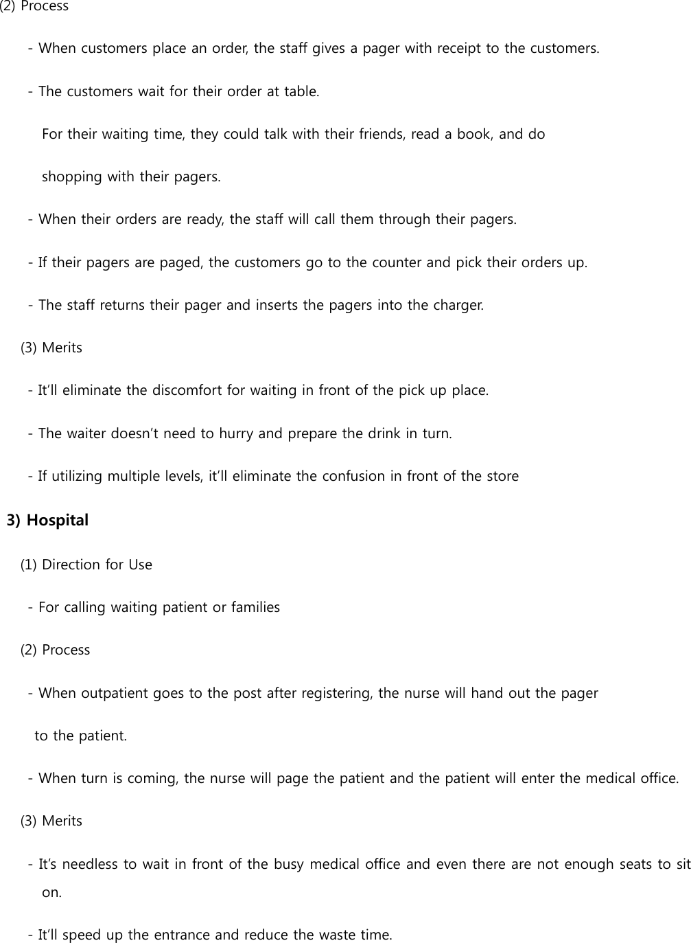 (2) Process         - When customers place an order, the staff gives a pager with receipt to the customers.         - The customers wait for their order at table.              For their waiting time, they could talk with their friends, read a book, and do   shopping with their pagers.         - When their orders are ready, the staff will call them through their pagers. - If their pagers are paged, the customers go to the counter and pick their orders up.   - The staff returns their pager and inserts the pagers into the charger. (3) Merits     - It’ll eliminate the discomfort for waiting in front of the pick up place.     - The waiter doesn’t need to hurry and prepare the drink in turn.     - If utilizing multiple levels, it’ll eliminate the confusion in front of the store 3) Hospital       (1) Direction for Use         - For calling waiting patient or families       (2) Process         - When outpatient goes to the post after registering, the nurse will hand out the pager   to the patient.       - When turn is coming, the nurse will page the patient and the patient will enter the medical office.   (3) Merits       - It’s needless to wait in front of the busy medical office and even there are not enough seats to sit on.         - It’ll speed up the entrance and reduce the waste time. 