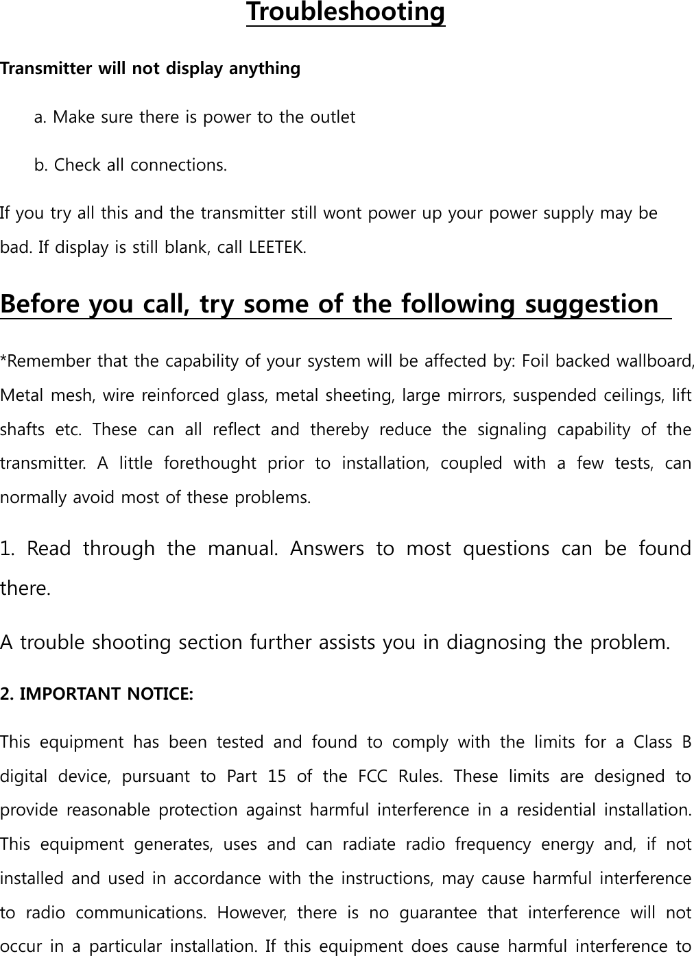 Troubleshooting Transmitter will not display anything   a. Make sure there is power to the outlet   b. Check all connections.   If you try all this and the transmitter still wont power up your power supply may be bad. If display is still blank, call LEETEK.   Before you call, try some of the following suggestion   *Remember that the capability of your system will be affected by: Foil backed wallboard, Metal mesh, wire reinforced glass, metal sheeting, large mirrors, suspended ceilings, lift shafts  etc.  These  can  all  reflect  and  thereby  reduce  the  signaling  capability  of  the transmitter.  A  little  forethought  prior  to  installation,  coupled  with  a  few  tests,  can normally avoid most of these problems.   1.  Read  through  the  manual.  Answers  to  most  questions  can  be  found there.  A trouble shooting section further assists you in diagnosing the problem.   2. IMPORTANT NOTICE:   This  equipment  has  been  tested  and  found  to  comply  with  the  limits  for  a  Class  B digital  device,  pursuant  to  Part  15  of  the  FCC  Rules.  These  limits  are  designed  to provide reasonable protection against  harmful interference in  a  residential installation. This  equipment  generates,  uses  and  can  radiate  radio  frequency  energy  and,  if  not installed and used in accordance with the instructions, may cause harmful interference to  radio  communications.  However,  there  is  no  guarantee  that  interference  will  not occur in a particular installation. If this equipment does cause harmful interference to 