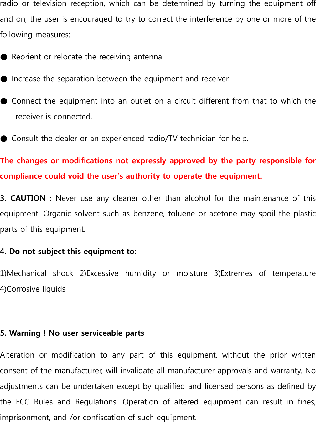 radio  or  television  reception,  which  can  be  determined  by  turning  the  equipment off and on, the user is encouraged to try to correct the interference by one or more of the following measures:   ●  Reorient or relocate the receiving antenna.   ●  Increase the separation between the equipment and receiver.   ●  Connect the equipment into an outlet on a circuit different from that to which the receiver is connected.   ●  Consult the dealer or an experienced radio/TV technician for help.   The changes or modifications not expressly approved by the party responsible for compliance could void the user’s authority to operate the equipment.   3.  CAUTION  :  Never  use  any  cleaner  other  than  alcohol  for  the  maintenance  of  this equipment. Organic solvent such as benzene, toluene or acetone may spoil the plastic parts of this equipment.   4. Do not subject this equipment to:   1)Mechanical  shock  2)Excessive  humidity  or  moisture  3)Extremes  of  temperature 4)Corrosive liquids    5. Warning ! No user serviceable parts   Alteration  or  modification  to  any  part  of  this  equipment,  without  the  prior  written consent of the manufacturer, will invalidate all manufacturer approvals and warranty. No adjustments can be undertaken except by qualified and licensed persons as defined by the  FCC  Rules  and  Regulations.  Operation  of  altered  equipment  can  result  in  fines, imprisonment, and /or confiscation of such equipment.   