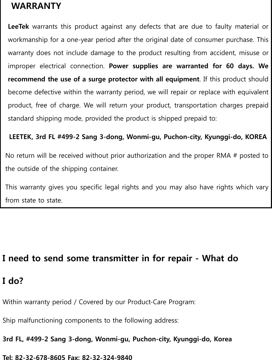 WARRANTY   LeeTek warrants  this  product against  any  defects  that  are  due to  faulty  material  or workmanship for a one-year period after the original date of consumer purchase. This warranty does not include damage to the product resulting from accident, misuse or improper  electrical  connection.  Power  supplies  are  warranted  for  60  days.  We recommend the use of a surge protector with all equipment. If this product should become defective within the warranty period, we will repair or replace with equivalent product, free of charge. We will return your product, transportation charges prepaid standard shipping mode, provided the product is shipped prepaid to:   LEETEK, 3rd FL #499-2 Sang 3-dong, Wonmi-gu, Puchon-city, Kyunggi-do, KOREA   No return will be received without prior authorization and the proper RMA # posted to the outside of the shipping container.   This warranty gives you specific legal rights and you may also have rights which vary from state to state.     I need to send some transmitter in for repair - What do   I do?   Within warranty period / Covered by our Product-Care Program:   Ship malfunctioning components to the following address:   3rd FL, #499-2 Sang 3-dong, Wonmi-gu, Puchon-city, Kyunggi-do, Korea   Tel: 82-32-678-8605 Fax: 82-32-324-9840   