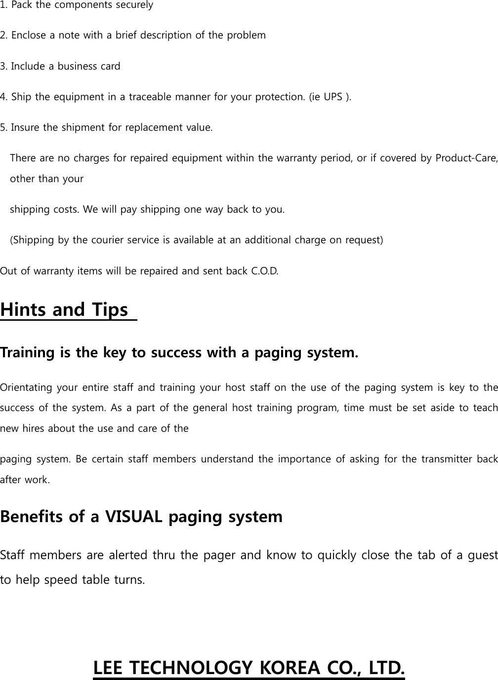 1. Pack the components securely   2. Enclose a note with a brief description of the problem   3. Include a business card   4. Ship the equipment in a traceable manner for your protection. (ie UPS ).   5. Insure the shipment for replacement value.   There are no charges for repaired equipment within the warranty period, or if covered by Product-Care, other than your   shipping costs. We will pay shipping one way back to you.   (Shipping by the courier service is available at an additional charge on request)   Out of warranty items will be repaired and sent back C.O.D.   Hints and Tips   Training is the key to success with a paging system.  Orientating your entire staff and training your host staff on the use of the paging system is key to the success of the system. As a part of the general host training program, time must be set aside to teach new hires about the use and care of the   paging system. Be certain staff members understand the importance of asking for the transmitter back after work.   Benefits of a VISUAL paging system   Staff members are alerted thru the pager and know to quickly close the tab of a guest to help speed table turns.    LEE TECHNOLOGY KOREA CO., LTD. 