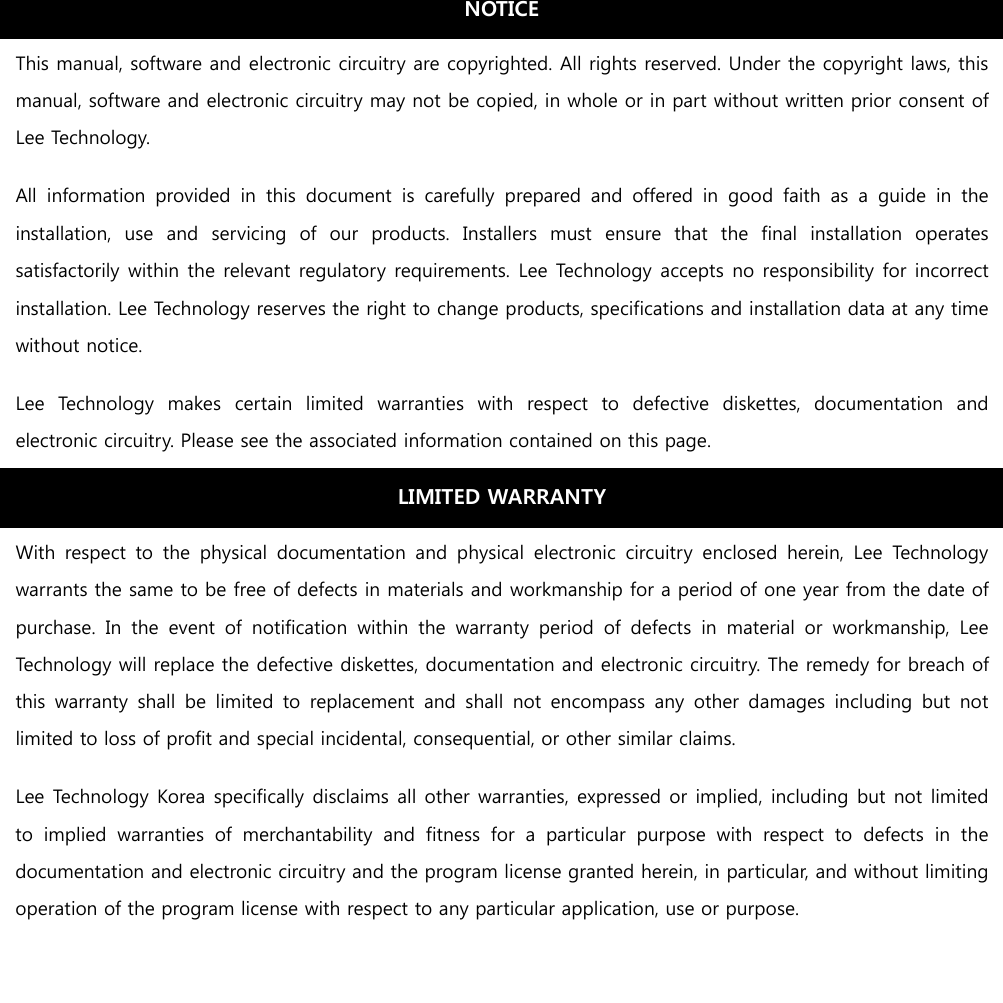                       This manual, software and electronic circuitry are copyrighted. All rights reserved. Under the copyright laws, this manual, software and electronic circuitry may not be copied, in whole or in part without written prior consent of Lee Technology. All  information  provided  in  this  document  is  carefully  prepared  and  offered  in  good  faith  as  a  guide  in  the installation,  use  and  servicing  of  our  products.  Installers  must  ensure  that  the  final  installation  operates satisfactorily within the relevant regulatory requirements. Lee Technology accepts no responsibility for incorrect installation. Lee Technology reserves the right to change products, specifications and installation data at any time without notice. Lee  Technology  makes  certain  limited  warranties  with  respect  to  defective  diskettes,  documentation  and electronic circuitry. Please see the associated information contained on this page. LIMITED WARRANTY With  respect  to  the  physical  documentation  and  physical  electronic  circuitry  enclosed  herein,  Lee  Technology warrants the same to be free of defects in materials and workmanship for a period of one year from the date of purchase.  In  the  event  of  notification  within  the  warranty  period  of  defects  in  material  or  workmanship,  Lee Technology will replace the defective diskettes, documentation and electronic circuitry. The remedy for breach of this  warranty  shall  be  limited  to  replacement  and shall  not  encompass  any  other  damages  including  but  not limited to loss of profit and special incidental, consequential, or other similar claims. Lee Technology Korea specifically disclaims all other warranties, expressed or implied, including but not limited to  implied  warranties  of  merchantability  and  fitness  for  a  particular  purpose  with  respect  to  defects  in  the documentation and electronic circuitry and the program license granted herein, in particular, and without limiting operation of the program license with respect to any particular application, use or purpose. NOTICE 