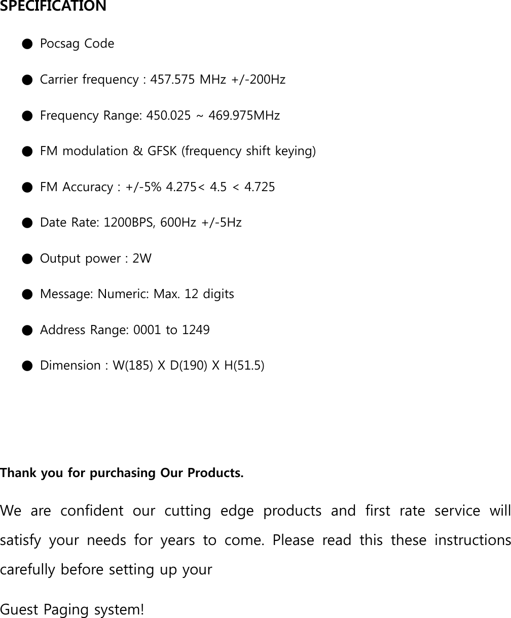 SPECIFICATION   ● Pocsag Code   ● Carrier frequency : 457.575 MHz +/-200Hz   ● Frequency Range: 450.025 ~ 469.975MHz   ● FM modulation &amp; GFSK (frequency shift keying)   ● FM Accuracy : +/-5% 4.275&lt; 4.5 &lt; 4.725   ● Date Rate: 1200BPS, 600Hz +/-5Hz   ● Output power : 2W   ● Message: Numeric: Max. 12 digits   ● Address Range: 0001 to 1249 ● Dimension : W(185) X D(190) X H(51.5)     Thank you for purchasing Our Products.   We  are  confident  our  cutting  edge  products  and  first  rate  service  will satisfy  your  needs  for  years  to  come.  Please  read  this  these  instructions carefully before setting up your   Guest Paging system!     