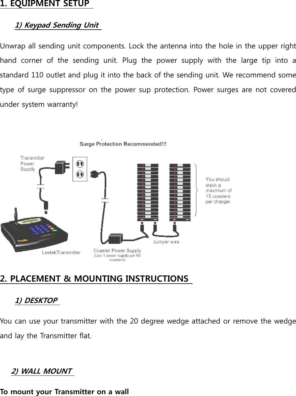 1. EQUIPMENT SETUP  1) Keypad Sending Unit   Unwrap all sending unit components. Lock the antenna into the hole in the upper right hand  corner  of  the  sending  unit.  Plug  the  power  supply  with  the  large  tip  into  a standard 110 outlet and plug it into the back of the sending unit. We recommend some type of surge suppressor on the power sup protection. Power surges are not covered under system warranty!     2. PLACEMENT &amp; MOUNTING INSTRUCTIONS  1) DESKTOP   You can use your transmitter with the 20 degree wedge attached or remove the wedge and lay the Transmitter flat.       2) WALL MOUNT  To mount your Transmitter on a wall   