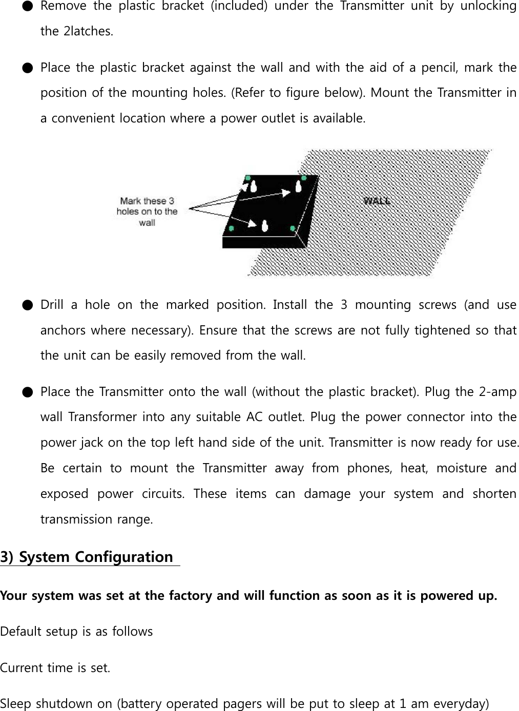 ● Remove  the  plastic  bracket  (included)  under  the  Transmitter  unit  by  unlocking the 2latches.   ● Place the plastic bracket against the wall and with the aid of a pencil, mark the position of the mounting holes. (Refer to figure below). Mount the Transmitter in a convenient location where a power outlet is available.  ● Drill  a  hole  on  the  marked  position.  Install  the  3  mounting  screws  (and  use anchors where necessary). Ensure that the screws are not fully tightened so that the unit can be easily removed from the wall.   ● Place the Transmitter onto the wall (without the plastic bracket). Plug the 2-amp wall Transformer into any suitable AC outlet. Plug the power connector into the power jack on the top left hand side of the unit. Transmitter is now ready for use. Be  certain  to  mount  the  Transmitter  away  from  phones,  heat,  moisture  and exposed  power  circuits.  These  items  can  damage  your  system  and  shorten transmission range.   3) System Configuration   Your system was set at the factory and will function as soon as it is powered up.   Default setup is as follows   Current time is set.   Sleep shutdown on (battery operated pagers will be put to sleep at 1 am everyday)   