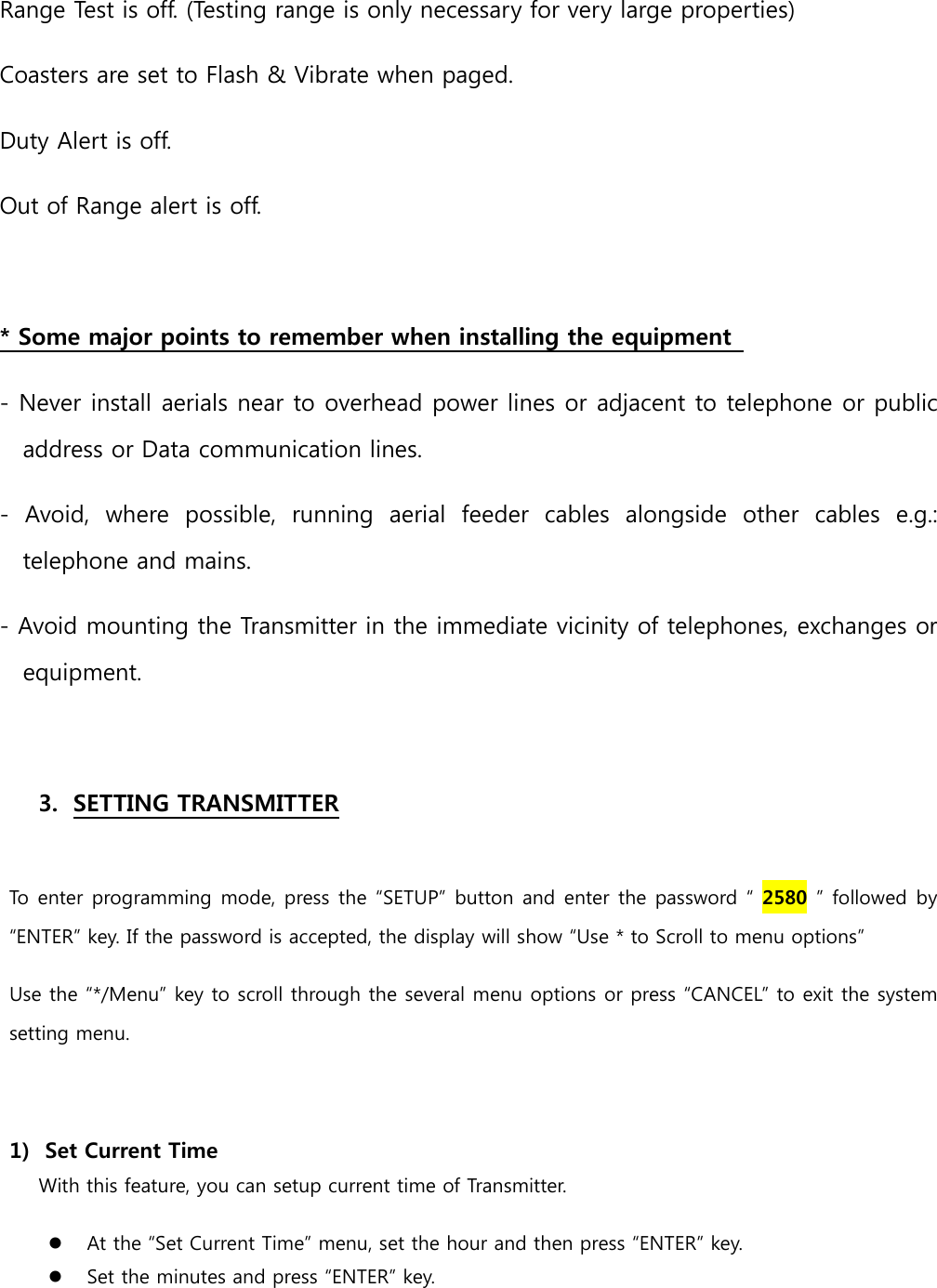 Range Test is off. (Testing range is only necessary for very large properties)   Coasters are set to Flash &amp; Vibrate when paged.   Duty Alert is off.   Out of Range alert is off.    * Some major points to remember when installing the equipment   - Never install aerials near to overhead power lines or adjacent to telephone or public address or Data communication lines.   -  Avoid,  where  possible,  running  aerial  feeder  cables  alongside  other  cables  e.g.: telephone and mains.   - Avoid mounting the Transmitter in the immediate vicinity of telephones, exchanges or equipment.    3. SETTING TRANSMITTER    To enter programming  mode, press the “SETUP” button and enter the password “ 2580 ” followed  by “ENTER” key. If the password is accepted, the display will show “Use * to Scroll to menu options” Use the “*/Menu” key to scroll through the several menu options or press “CANCEL” to exit the system setting menu.  1)   Set Current Time With this feature, you can setup current time of Transmitter.  At the “Set Current Time” menu, set the hour and then press “ENTER” key.  Set the minutes and press “ENTER” key. 