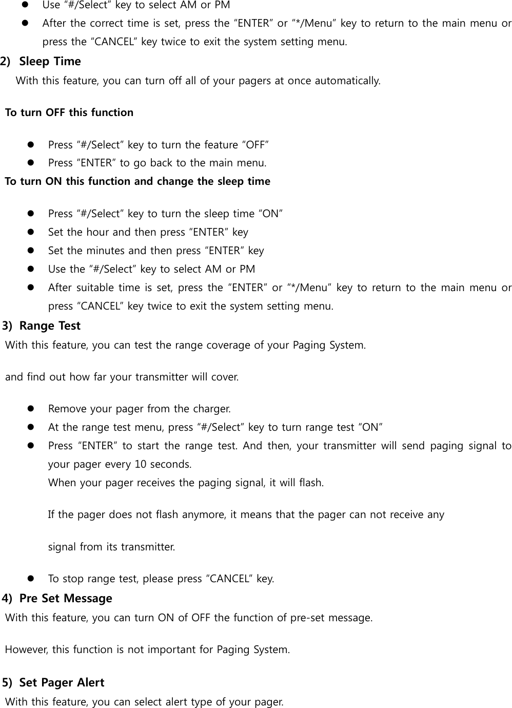  Use “#/Select” key to select AM or PM  After the correct time is set, press the “ENTER” or “*/Menu” key to return to the main menu or press the “CANCEL” key twice to exit the system setting menu. 2)   Sleep Time       With this feature, you can turn off all of your pagers at once automatically.  To turn OFF this function  Press “#/Select” key to turn the feature “OFF”  Press “ENTER” to go back to the main menu. To turn ON this function and change the sleep time  Press “#/Select” key to turn the sleep time “ON”  Set the hour and then press “ENTER” key  Set the minutes and then press “ENTER” key  Use the “#/Select” key to select AM or PM  After suitable time is set, press the “ENTER” or “*/Menu” key to return to the main menu or press “CANCEL” key twice to exit the system setting menu. 3)   Range Test   With this feature, you can test the range coverage of your Paging System. and find out how far your transmitter will cover.  Remove your pager from the charger.  At the range test menu, press “#/Select” key to turn range test “ON”  Press “ENTER” to  start the  range  test.  And then, your  transmitter  will send paging  signal to your pager every 10 seconds. When your pager receives the paging signal, it will flash. If the pager does not flash anymore, it means that the pager can not receive any   signal from its transmitter.    To stop range test, please press “CANCEL” key. 4)   Pre Set Message   With this feature, you can turn ON of OFF the function of pre-set message.     However, this function is not important for Paging System. 5)   Set Pager Alert   With this feature, you can select alert type of your pager. 