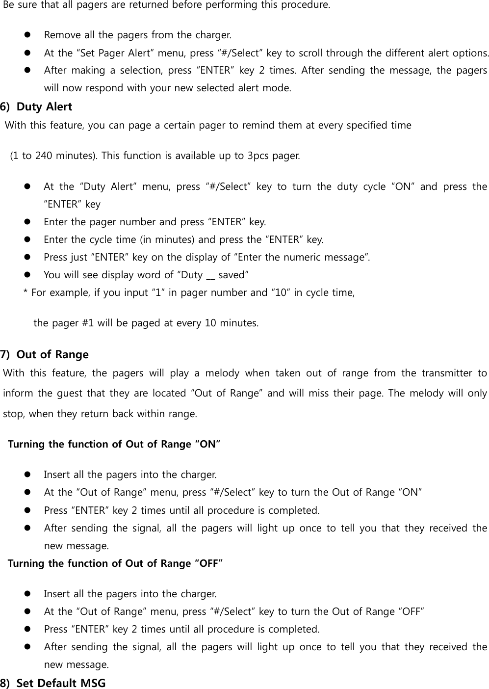   Be sure that all pagers are returned before performing this procedure.  Remove all the pagers from the charger.  At the “Set Pager Alert” menu, press “#/Select” key to scroll through the different alert options.  After making  a selection, press “ENTER” key 2 times. After sending the message, the pagers will now respond with your new selected alert mode. 6)   Duty Alert   With this feature, you can page a certain pager to remind them at every specified time   (1 to 240 minutes). This function is available up to 3pcs pager.  At  the  “Duty  Alert”  menu,  press  “#/Select”  key  to  turn  the  duty  cycle  “ON”  and  press  the “ENTER” key  Enter the pager number and press “ENTER” key.  Enter the cycle time (in minutes) and press the “ENTER” key.  Press just “ENTER” key on the display of “Enter the numeric message”.  You will see display word of “Duty __ saved”           * For example, if you input “1” in pager number and “10” in cycle time,                 the pager #1 will be paged at every 10 minutes. 7)   Out of Range   With  this  feature,  the  pagers  will  play  a  melody  when  taken  out  of  range  from  the  transmitter  to inform the guest that they are located “Out of Range” and will miss their page. The melody will only stop, when they return back within range.     Turning the function of Out of Range “ON”  Insert all the pagers into the charger.  At the “Out of Range” menu, press “#/Select” key to turn the Out of Range “ON”  Press “ENTER” key 2 times until all procedure is completed.  After sending the  signal,  all the  pagers  will  light  up once  to tell you that  they received the new message.       Turning the function of Out of Range “OFF”  Insert all the pagers into the charger.  At the “Out of Range” menu, press “#/Select” key to turn the Out of Range “OFF”  Press “ENTER” key 2 times until all procedure is completed.  After sending the  signal,  all the  pagers  will  light  up once  to tell you that  they received the new message. 8)   Set Default MSG 