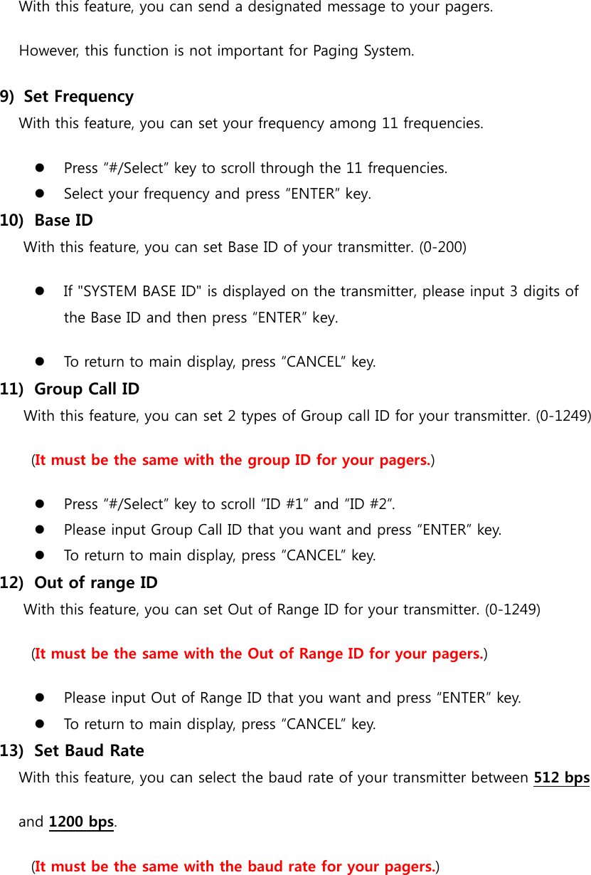 With this feature, you can send a designated message to your pagers. However, this function is not important for Paging System. 9)   Set Frequency With this feature, you can set your frequency among 11 frequencies.  Press “#/Select” key to scroll through the 11 frequencies.  Select your frequency and press “ENTER” key. 10)   Base ID With this feature, you can set Base ID of your transmitter. (0-200)  If &quot;SYSTEM BASE ID&quot; is displayed on the transmitter, please input 3 digits of   the Base ID and then press “ENTER” key.  To return to main display, press “CANCEL” key. 11)   Group Call ID With this feature, you can set 2 types of Group call ID for your transmitter. (0-1249) (It must be the same with the group ID for your pagers.)  Press “#/Select” key to scroll “ID #1” and “ID #2”.  Please input Group Call ID that you want and press “ENTER” key.  To return to main display, press “CANCEL” key. 12)   Out of range ID With this feature, you can set Out of Range ID for your transmitter. (0-1249) (It must be the same with the Out of Range ID for your pagers.)  Please input Out of Range ID that you want and press “ENTER” key.  To return to main display, press “CANCEL” key. 13)   Set Baud Rate With this feature, you can select the baud rate of your transmitter between 512 bps   and 1200 bps. (It must be the same with the baud rate for your pagers.)   