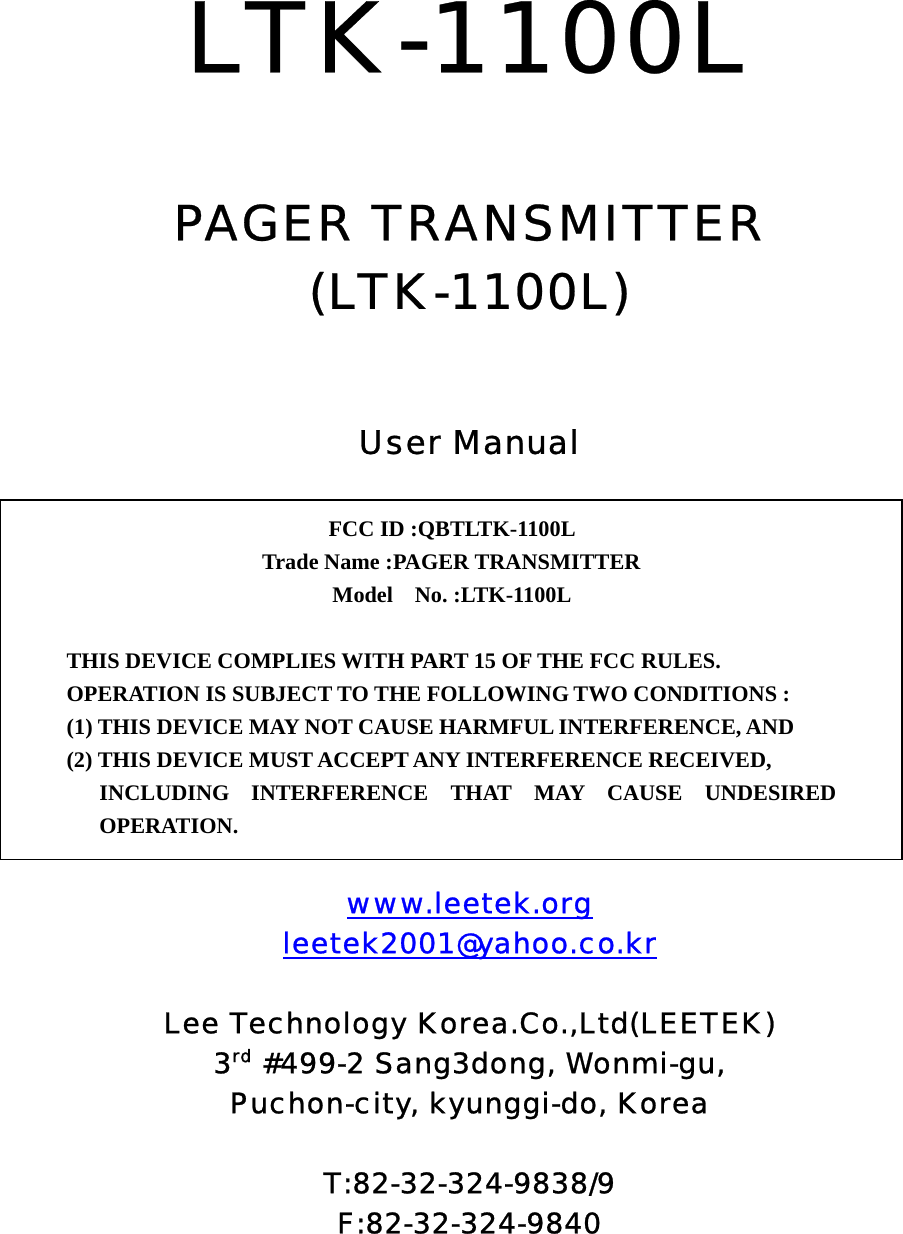  LTK-1100L   PAGER TRANSMITTER (LTK-1100L)   User Manual          www.leetek.org leetek2001@yahoo.co.kr  Lee Technology Korea.Co.,Ltd(LEETEK) 3rd #499-2 Sang3dong, Wonmi-gu, Puchon-city, kyunggi-do, Korea  T:82-32-324-9838/9 F:82-32-324-9840  FCC ID :QBTLTK-1100L   Trade Name :PAGER TRANSMITTER Model  No. :LTK-1100L   THIS DEVICE COMPLIES WITH PART 15 OF THE FCC RULES. OPERATION IS SUBJECT TO THE FOLLOWING TWO CONDITIONS : (1) THIS DEVICE MAY NOT CAUSE HARMFUL INTERFERENCE, AND (2) THIS DEVICE MUST ACCEPT ANY INTERFERENCE RECEIVED, INCLUDING INTERFERENCE THAT MAY CAUSE UNDESIRED OPERATION. 