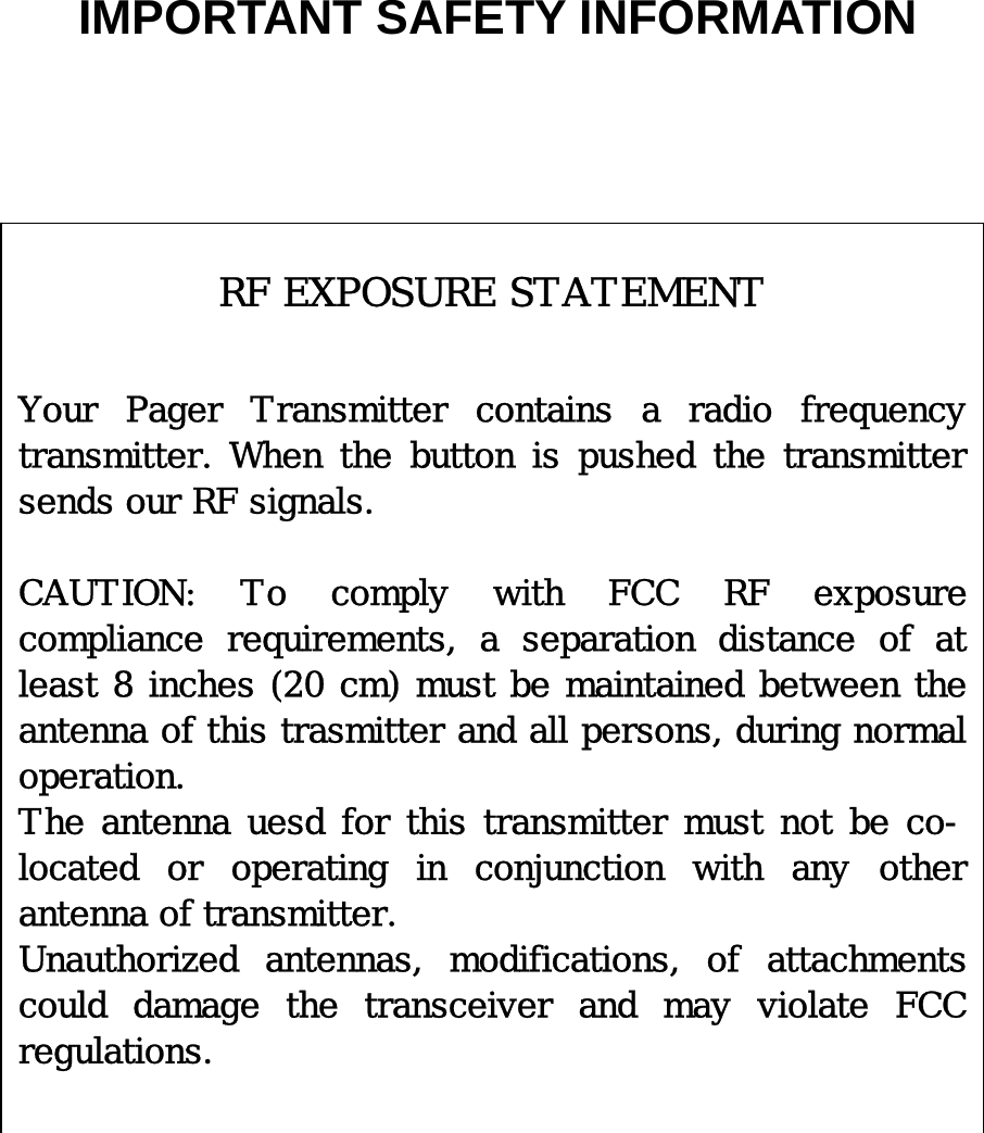   IMPORTANT SAFETY INFORMATION                                               RF EXPOSURE STATEMENT   Your Pager Transmitter contains a radio frequency transmitter.  When  the  button  is  pushed  the  transmitter sends our RF signals.  CAUTION:  To  comply  with  FCC  RF  exposure compliance  requirements,  a  separation  distance  of  at least 8 inches (20 cm) must be maintained between the antenna of this trasmitter and all persons, during normal operation.  The antenna uesd for this transmitter must not be co-located  or  operating  in  conjunction  with  any  other antenna of transmitter. Unauthorized  antennas,  modifications,  of  attachments could  damage  the  transceiver  and  may  violate  FCC regulations.  