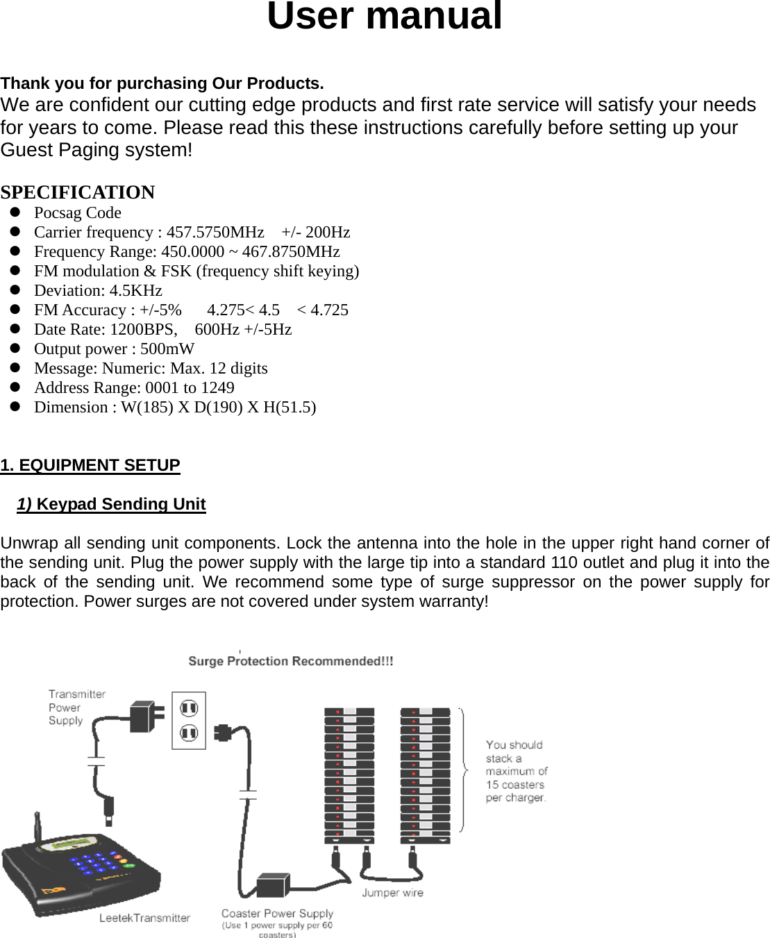   User manual   Thank you for purchasing Our Products. We are confident our cutting edge products and first rate service will satisfy your needs for years to come. Please read this these instructions carefully before setting up your Guest Paging system!  SPECIFICATION z Pocsag Code z Carrier frequency : 457.5750MHz    +/- 200Hz z Frequency Range: 450.0000 ~ 467.8750MHz z FM modulation &amp; FSK (frequency shift keying) z Deviation: 4.5KHz z FM Accuracy : +/-5%   4.275&lt; 4.5  &lt; 4.725 z Date Rate: 1200BPS,    600Hz +/-5Hz z Output power : 500mW z Message: Numeric: Max. 12 digits   z Address Range: 0001 to 1249 z Dimension : W(185) X D(190) X H(51.5)   1. EQUIPMENT SETUP  1) Keypad Sending Unit  Unwrap all sending unit components. Lock the antenna into the hole in the upper right hand corner of the sending unit. Plug the power supply with the large tip into a standard 110 outlet and plug it into the back of the sending unit. We recommend some type of surge suppressor on the power supply for protection. Power surges are not covered under system warranty!    