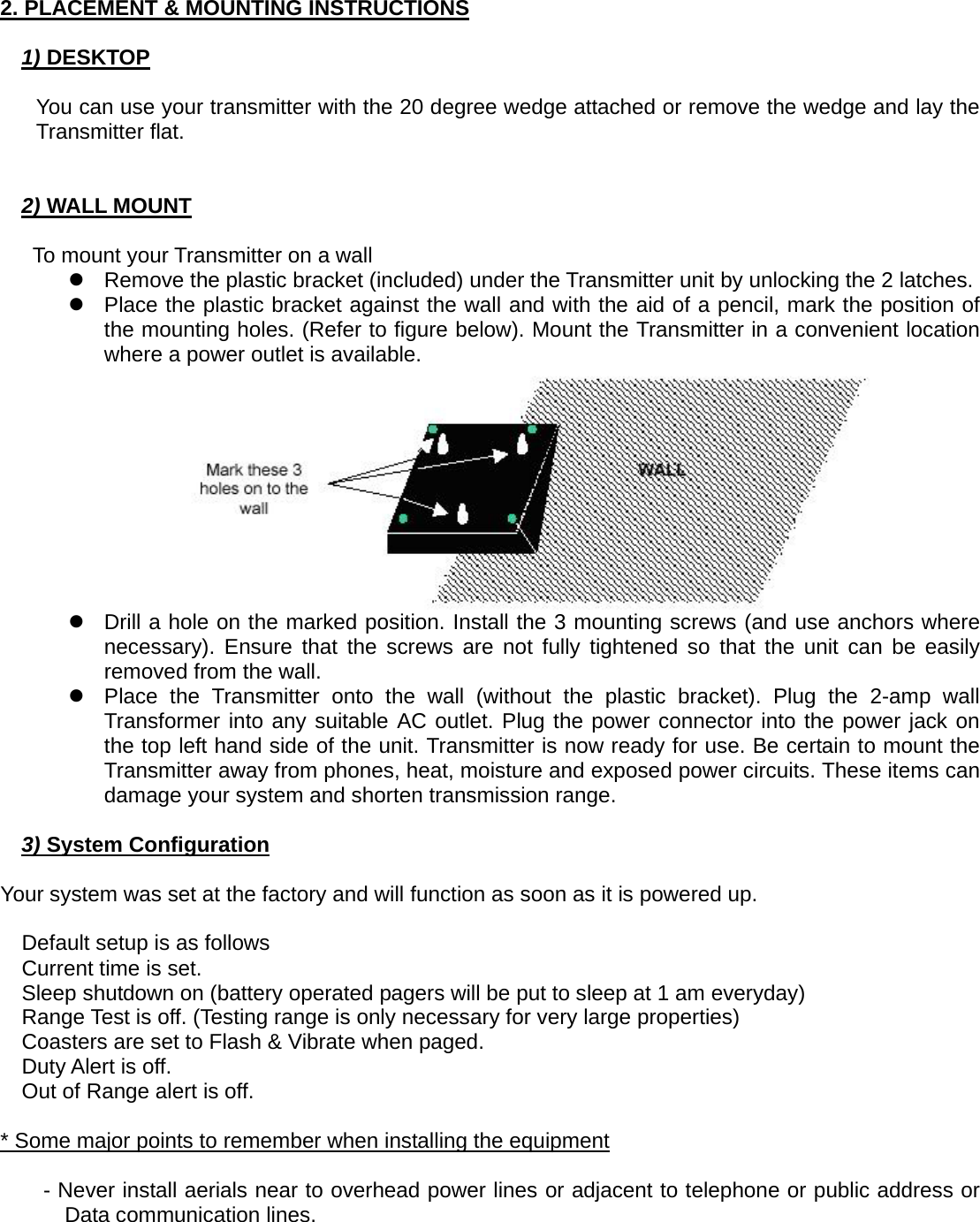   2. PLACEMENT &amp; MOUNTING INSTRUCTIONS  1) DESKTOP  You can use your transmitter with the 20 degree wedge attached or remove the wedge and lay the Transmitter flat.   2) WALL MOUNT  To mount your Transmitter on a wall z  Remove the plastic bracket (included) under the Transmitter unit by unlocking the 2 latches. z  Place the plastic bracket against the wall and with the aid of a pencil, mark the position of the mounting holes. (Refer to figure below). Mount the Transmitter in a convenient location where a power outlet is available.  z  Drill a hole on the marked position. Install the 3 mounting screws (and use anchors where necessary). Ensure that the screws are not fully tightened so that the unit can be easily removed from the wall. z  Place the Transmitter onto the wall (without the plastic bracket). Plug the 2-amp wall Transformer into any suitable AC outlet. Plug the power connector into the power jack on the top left hand side of the unit. Transmitter is now ready for use. Be certain to mount the Transmitter away from phones, heat, moisture and exposed power circuits. These items can damage your system and shorten transmission range.  3) System Configuration  Your system was set at the factory and will function as soon as it is powered up.  Default setup is as follows Current time is set. Sleep shutdown on (battery operated pagers will be put to sleep at 1 am everyday) Range Test is off. (Testing range is only necessary for very large properties) Coasters are set to Flash &amp; Vibrate when paged. Duty Alert is off. Out of Range alert is off.  * Some major points to remember when installing the equipment  - Never install aerials near to overhead power lines or adjacent to telephone or public address or Data communication lines. 