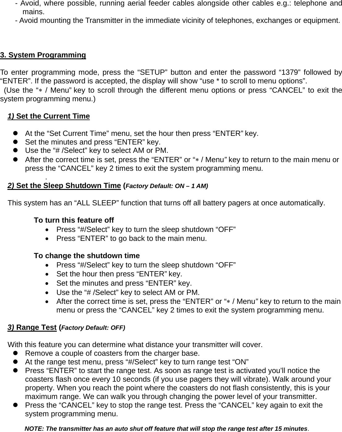 - Avoid, where possible, running aerial feeder cables alongside other cables e.g.: telephone and mains. - Avoid mounting the Transmitter in the immediate vicinity of telephones, exchanges or equipment.         3. System Programming  To enter programming mode, press the “SETUP” button and enter the password “1379” followed by “ENTER”. If the password is accepted, the display will show “use * to scroll to menu options”.    (Use the “∗ / Menu” key to scroll through the different menu options or press “CANCEL” to exit the system programming menu.)  1) Set the Current Time  z  At the “Set Current Time” menu, set the hour then press “ENTER” key.   z  Set the minutes and press “ENTER” key.       z  Use the “# /Select” key to select AM or PM.       z  After the correct time is set, press the “ENTER” or “∗ / Menu” key to return to the main menu or press the “CANCEL” key 2 times to exit the system programming menu. .  2) Set the Sleep Shutdown Time (Factory Default: ON – 1 AM)  This system has an “ALL SLEEP” function that turns off all battery pagers at once automatically.    To turn this feature off •  Press “#/Select” key to turn the sleep shutdown “OFF” •  Press “ENTER” to go back to the main menu.      To change the shutdown time •  Press “#/Select” key to turn the sleep shutdown “OFF” •  Set the hour then press “ENTER” key.   •  Set the minutes and press “ENTER” key.       •  Use the “# /Select” key to select AM or PM.       •  After the correct time is set, press the “ENTER” or “∗ / Menu” key to return to the main menu or press the “CANCEL” key 2 times to exit the system programming menu.   3) Range Test (Factory Default: OFF)  With this feature you can determine what distance your transmitter will cover.     z  Remove a couple of coasters from the charger base. z  At the range test menu, press “#/Select” key to turn range test “ON” z  Press “ENTER” to start the range test. As soon as range test is activated you’ll notice the coasters flash once every 10 seconds (if you use pagers they will vibrate). Walk around your property. When you reach the point where the coasters do not flash consistently, this is your maximum range. We can walk you through changing the power level of your transmitter.   z  Press the “CANCEL” key to stop the range test. Press the “CANCEL” key again to exit the system programming menu.  NOTE: The transmitter has an auto shut off feature that will stop the range test after 15 minutes.    