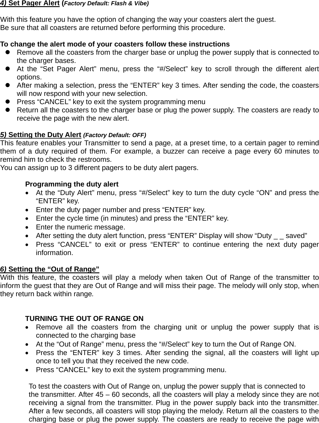 4) Set Pager Alert (Factory Default: Flash &amp; Vibe)  With this feature you have the option of changing the way your coasters alert the guest. Be sure that all coasters are returned before performing this procedure.  To change the alert mode of your coasters follow these instructions   z  Remove all the coasters from the charger base or unplug the power supply that is connected to the charger bases. z  At the “Set Pager Alert” menu, press the “#/Select” key to scroll through the different alert options.  z  After making a selection, press the “ENTER” key 3 times. After sending the code, the coasters will now respond with your new selection.     z  Press “CANCEL” key to exit the system programming menu z  Return all the coasters to the charger base or plug the power supply. The coasters are ready to receive the page with the new alert.          5) Setting the Duty Alert (Factory Default: OFF) This feature enables your Transmitter to send a page, at a preset time, to a certain pager to remind them of a duty required of them. For example, a buzzer can receive a page every 60 minutes to remind him to check the restrooms.   You can assign up to 3 different pagers to be duty alert pagers.    Programming the duty alert   •  At the “Duty Alert” menu, press “#/Select” key to turn the duty cycle “ON” and press the “ENTER” key.    •  Enter the duty pager number and press “ENTER” key.     •  Enter the cycle time (in minutes) and press the “ENTER” key.     •  Enter the numeric message.     •  After setting the duty alert function, press “ENTER” Display will show “Duty _ _ saved” •  Press “CANCEL” to exit or press “ENTER” to continue entering the next duty pager information.  6) Setting the “Out of Range”  With this feature, the coasters will play a melody when taken Out of Range of the transmitter to inform the guest that they are Out of Range and will miss their page. The melody will only stop, when they return back within range.     TURNING THE OUT OF RANGE ON     •  Remove all the coasters from the charging unit or unplug the power supply that is connected to the charging base   •  At the “Out of Range” menu, press the “#/Select” key to turn the Out of Range ON. •  Press the “ENTER” key 3 times. After sending the signal, all the coasters will light up once to tell you that they received the new code. •  Press “CANCEL” key to exit the system programming menu.          To test the coasters with Out of Range on, unplug the power supply that is connected to   the transmitter. After 45 – 60 seconds, all the coasters will play a melody since they are not receiving a signal from the transmitter. Plug in the power supply back into the transmitter. After a few seconds, all coasters will stop playing the melody. Return all the coasters to the charging base or plug the power supply. The coasters are ready to receive the page with 