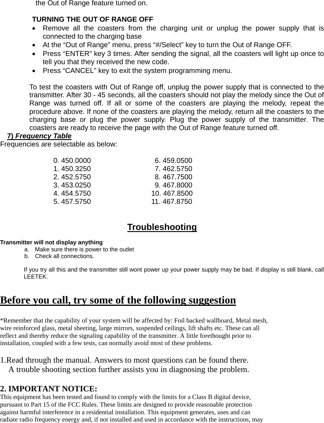 the Out of Range feature turned on.  TURNING THE OUT OF RANGE OFF     •  Remove all the coasters from the charging unit or unplug the power supply that is connected to the charging base   •  At the “Out of Range” menu, press “#/Select” key to turn the Out of Range OFF. •  Press “ENTER” key 3 times. After sending the signal, all the coasters will light up once to tell you that they received the new code. •  Press “CANCEL” key to exit the system programming menu.  To test the coasters with Out of Range off, unplug the power supply that is connected to the transmitter. After 30 - 45 seconds, all the coasters should not play the melody since the Out of Range was turned off. If all or some of the coasters are playing the melody, repeat the procedure above. If none of the coasters are playing the melody, return all the coasters to the charging base or plug the power supply. Plug the power supply of the transmitter. The coasters are ready to receive the page with the Out of Range feature turned off. 7) Frequency Table Frequencies are selectable as below:  0. 450.0000                  6. 459.0500 1. 450.3250                  7. 462.5750 2. 452.5750                  8. 467.7500 3. 453.0250                  9. 467.8000 4. 454.5750                 10. 467.8500 5. 457.5750                 11. 467.8750   Troubleshooting  Transmitter will not display anything a.  Make sure there is power to the outlet b.  Check all connections.  If you try all this and the transmitter still wont power up your power supply may be bad. If display is still blank, call LEETEK.   Before you call, try some of the following suggestion  *Remember that the capability of your system will be affected by: Foil backed wallboard, Metal mesh, wire reinforced glass, metal sheeting, large mirrors, suspended ceilings, lift shafts etc. These can all reflect and thereby reduce the signaling capability of the transmitter. A little forethought prior to installation, coupled with a few tests, can normally avoid most of these problems.  1.Read through the manual. Answers to most questions can be found there. A trouble shooting section further assists you in diagnosing the problem.  2. IMPORTANT NOTICE: This equipment has been tested and found to comply with the limits for a Class B digital device, pursuant to Part 15 of the FCC Rules. These limits are designed to provide reasonable protection against harmful interference in a residential installation. This equipment generates, uses and can radiate radio frequency energy and, if not installed and used in accordance with the instructions, may 
