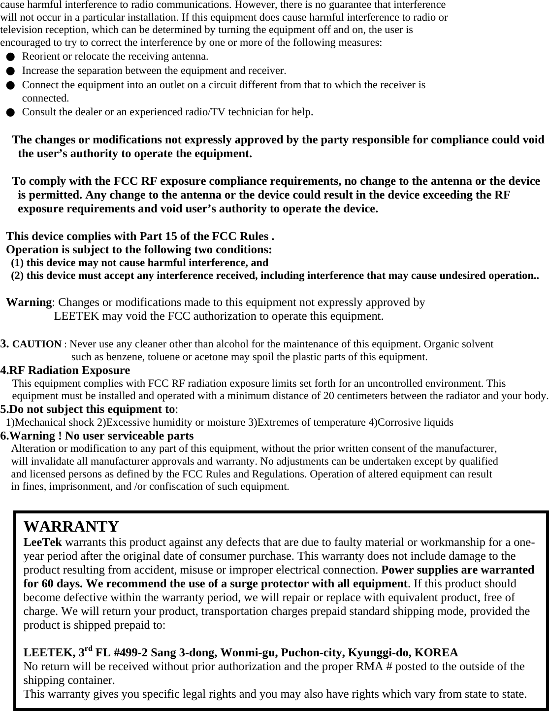 cause harmful interference to radio communications. However, there is no guarantee that interference will not occur in a particular installation. If this equipment does cause harmful interference to radio or television reception, which can be determined by turning the equipment off and on, the user is encouraged to try to correct the interference by one or more of the following measures: ●  Reorient or relocate the receiving antenna. ●  Increase the separation between the equipment and receiver. ●  Connect the equipment into an outlet on a circuit different from that to which the receiver is connected. ●  Consult the dealer or an experienced radio/TV technician for help.  The changes or modifications not expressly approved by the party responsible for compliance could void the user’s authority to operate the equipment.  To comply with the FCC RF exposure compliance requirements, no change to the antenna or the device is permitted. Any change to the antenna or the device could result in the device exceeding the RF exposure requirements and void user’s authority to operate the device.  This device complies with Part 15 of the FCC Rules . Operation is subject to the following two conditions: (1) this device may not cause harmful interference, and (2) this device must accept any interference received, including interference that may cause undesired operation..  Warning: Changes or modifications made to this equipment not expressly approved by LEETEK may void the FCC authorization to operate this equipment.  3. CAUTION : Never use any cleaner other than alcohol for the maintenance of this equipment. Organic solvent such as benzene, toluene or acetone may spoil the plastic parts of this equipment. 4.RF Radiation Exposure This equipment complies with FCC RF radiation exposure limits set forth for an uncontrolled environment. This equipment must be installed and operated with a minimum distance of 20 centimeters between the radiator and your body. 5.Do not subject this equipment to: 1)Mechanical shock 2)Excessive humidity or moisture 3)Extremes of temperature 4)Corrosive liquids 6.Warning ! No user serviceable parts Alteration or modification to any part of this equipment, without the prior written consent of the manufacturer, will invalidate all manufacturer approvals and warranty. No adjustments can be undertaken except by qualified and licensed persons as defined by the FCC Rules and Regulations. Operation of altered equipment can result in fines, imprisonment, and /or confiscation of such equipment.                    WARRANTY LeeTek warrants this product against any defects that are due to faulty material or workmanship for a one-year period after the original date of consumer purchase. This warranty does not include damage to the product resulting from accident, misuse or improper electrical connection. Power supplies are warranted for 60 days. We recommend the use of a surge protector with all equipment. If this product should become defective within the warranty period, we will repair or replace with equivalent product, free of charge. We will return your product, transportation charges prepaid standard shipping mode, provided the product is shipped prepaid to:  LEETEK, 3rd FL #499-2 Sang 3-dong, Wonmi-gu, Puchon-city, Kyunggi-do, KOREA No return will be received without prior authorization and the proper RMA # posted to the outside of the shipping container. This warranty gives you specific legal rights and you may also have rights which vary from state to state. 