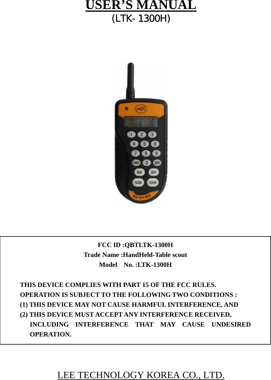   USER’S MANUAL (LTK-1300H)                       LEE TECHNOLOGY KOREA CO., LTD.  FCC ID :QBTLTK-1300H   Trade Name :HandHeld-Table scout Model  No. :LTK-1300H   THIS DEVICE COMPLIES WITH PART 15 OF THE FCC RULES. OPERATION IS SUBJECT TO THE FOLLOWING TWO CONDITIONS : (1) THIS DEVICE MAY NOT CAUSE HARMFUL INTERFERENCE, AND (2) THIS DEVICE MUST ACCEPT ANY INTERFERENCE RECEIVED, INCLUDING INTERFERENCE THAT MAY CAUSE UNDESIRED OPERATION. 