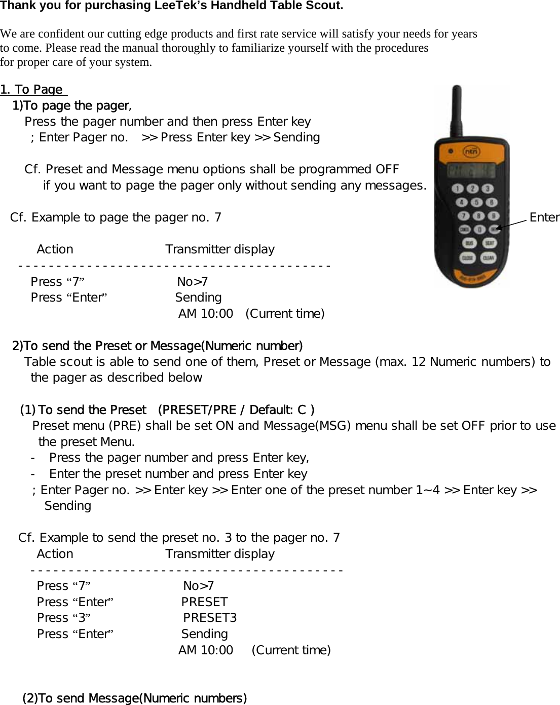 Thank you for purchasing LeeTek’s Handheld Table Scout.  We are confident our cutting edge products and first rate service will satisfy your needs for years to come. Please read the manual thoroughly to familiarize yourself with the procedures for proper care of your system.  1. To Page    1)To page the pager,    Press the pager number and then press Enter key     ; Enter Pager no.  &gt;&gt; Press Enter key &gt;&gt; Sending    Cf. Preset and Message menu options shall be programmed OFF  if you want to page the pager only without sending any messages.  Cf. Example to page the pager no. 7                                                  Enter      Action               Transmitter display  -----------------------------------------    Press “7”               No&gt;7    Press “Enter”           Sending                               AM 10:00  (Current time)    2)To send the Preset or Message(Numeric number) Table scout is able to send one of them, Preset or Message (max. 12 Numeric numbers) to the pager as described below  (1) To send the Preset  (PRESET/PRE / Default: C )   Preset menu (PRE) shall be set ON and Message(MSG) menu shall be set OFF prior to use the preset Menu. - Press the pager number and press Enter key, - Enter the preset number and press Enter key ; Enter Pager no. &gt;&gt; Enter key &gt;&gt; Enter one of the preset number 1~4 &gt;&gt; Enter key &gt;&gt; Sending       Cf. Example to send the preset no. 3 to the pager no. 7  Action               Transmitter display  -----------------------------------------     Press “7”               No&gt;7     Press “Enter”           PRESET     Press “3”               PRESET3     Press “Enter”           Sending                             AM 10:00   (Current time)     (2)To send Message(Numeric numbers) 