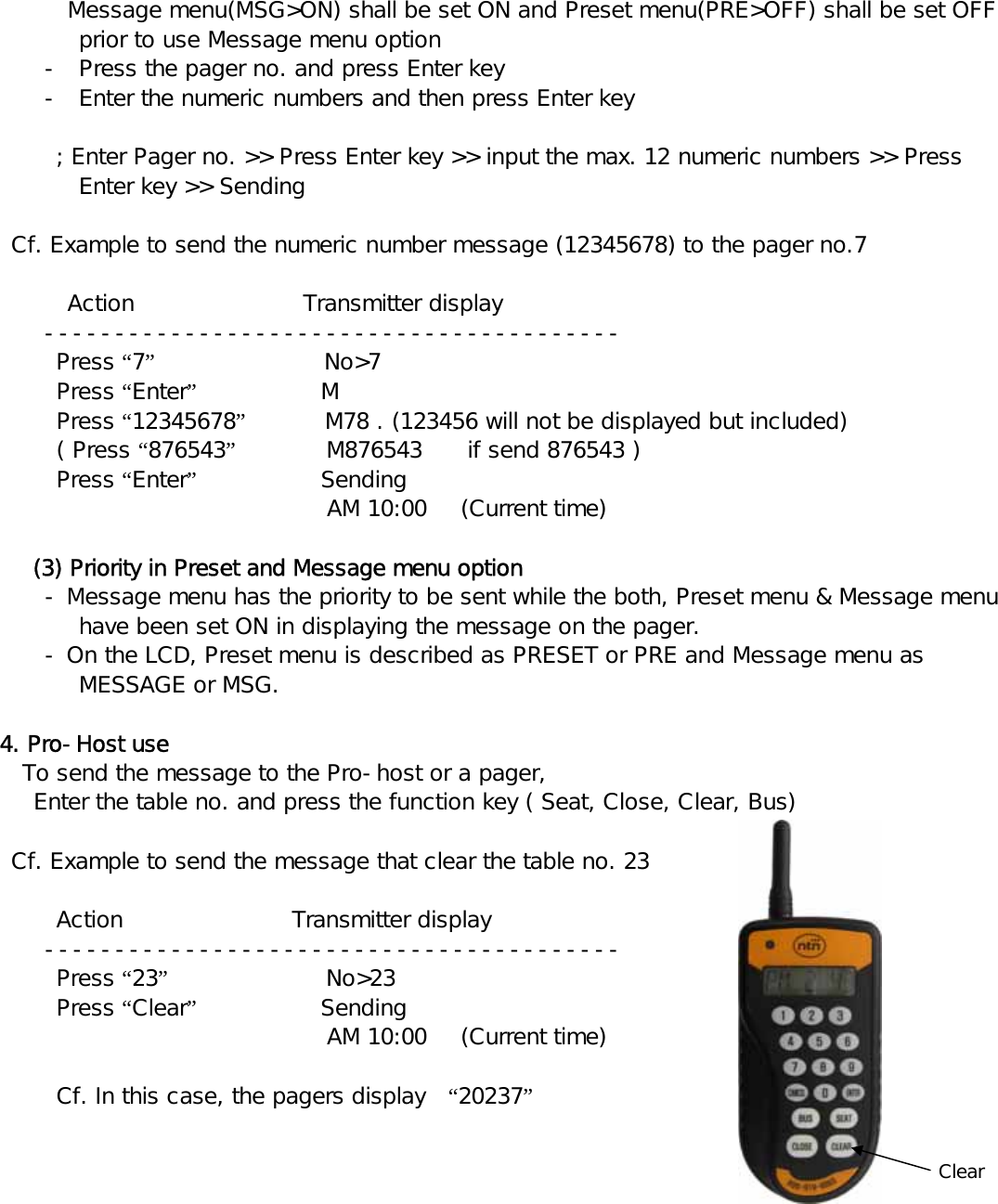        Message menu(MSG&gt;ON) shall be set ON and Preset menu(PRE&gt;OFF) shall be set OFF prior to use Message menu option - Press the pager no. and press Enter key - Enter the numeric numbers and then press Enter key         ; Enter Pager no. &gt;&gt; Press Enter key &gt;&gt; input the max. 12 numeric numbers &gt;&gt; Press Enter key &gt;&gt; Sending     Cf. Example to send the numeric number message (12345678) to the pager no.7  Action               Transmitter display  -----------------------------------------     Press “7”               No&gt;7     Press “Enter”           M     Press “12345678”       M78 . (123456 will not be displayed but included)     ( Press “876543”        M876543    if send 876543 )     Press “Enter”           Sending                                AM 10:00   (Current time)      (3) Priority in Preset and Message menu option - Message menu has the priority to be sent while the both, Preset menu &amp; Message menu have been set ON in displaying the message on the pager.      - On the LCD, Preset menu is described as PRESET or PRE and Message menu as MESSAGE or MSG.   4. Pro-Host use     To send the message to the Pro-host or a pager, Enter the table no. and press the function key ( Seat, Close, Clear, Bus)    Cf. Example to send the message that clear the table no. 23       Action               Transmitter display  -----------------------------------------     Press “23”              No&gt;23     Press “Clear”           Sending                               AM 10:00   (Current time)      Cf. In this case, the pagers display  “20237”                                                                                                           Clear     