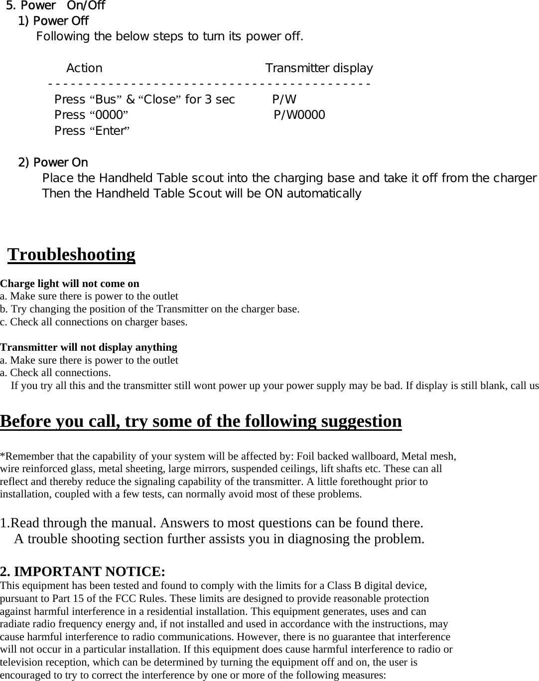 5. Power  On/Off   1) Power Off       Following the below steps to turn its power off.             Action                           Transmitter display         -------------------------------------------          Press “Bus” &amp; “Close” for 3 sec      P/W          Press “0000”                        P/W0000                                          Press “Enter”                                            2) Power On        Place the Handheld Table scout into the charging base and take it off from the charger        Then the Handheld Table Scout will be ON automatically      Troubleshooting  Charge light will not come on a. Make sure there is power to the outlet b. Try changing the position of the Transmitter on the charger base.   c. Check all connections on charger bases.    Transmitter will not display anything a. Make sure there is power to the outlet a. Check all connections. If you try all this and the transmitter still wont power up your power supply may be bad. If display is still blank, call us  Before you call, try some of the following suggestion  *Remember that the capability of your system will be affected by: Foil backed wallboard, Metal mesh, wire reinforced glass, metal sheeting, large mirrors, suspended ceilings, lift shafts etc. These can all reflect and thereby reduce the signaling capability of the transmitter. A little forethought prior to installation, coupled with a few tests, can normally avoid most of these problems.  1.Read through the manual. Answers to most questions can be found there. A trouble shooting section further assists you in diagnosing the problem.  2. IMPORTANT NOTICE: This equipment has been tested and found to comply with the limits for a Class B digital device, pursuant to Part 15 of the FCC Rules. These limits are designed to provide reasonable protection against harmful interference in a residential installation. This equipment generates, uses and can radiate radio frequency energy and, if not installed and used in accordance with the instructions, may cause harmful interference to radio communications. However, there is no guarantee that interference will not occur in a particular installation. If this equipment does cause harmful interference to radio or television reception, which can be determined by turning the equipment off and on, the user is encouraged to try to correct the interference by one or more of the following measures: 