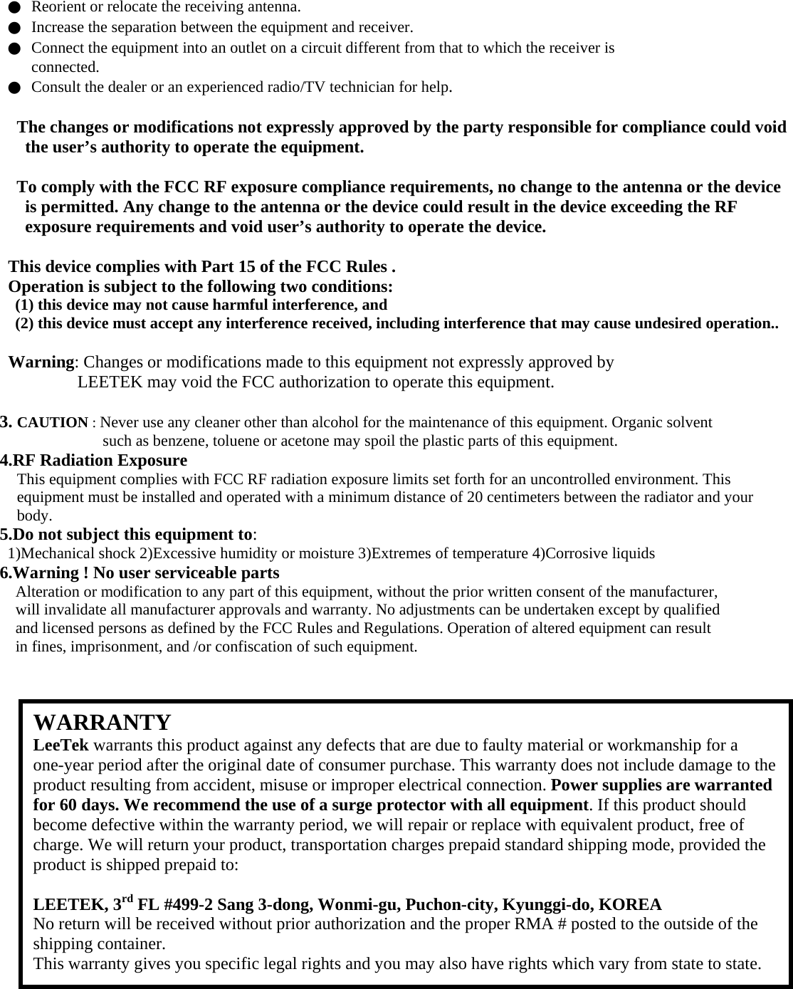 ●  Reorient or relocate the receiving antenna. ●  Increase the separation between the equipment and receiver. ●  Connect the equipment into an outlet on a circuit different from that to which the receiver is connected. ●  Consult the dealer or an experienced radio/TV technician for help.  The changes or modifications not expressly approved by the party responsible for compliance could void the user’s authority to operate the equipment.  To comply with the FCC RF exposure compliance requirements, no change to the antenna or the device is permitted. Any change to the antenna or the device could result in the device exceeding the RF exposure requirements and void user’s authority to operate the device.  This device complies with Part 15 of the FCC Rules . Operation is subject to the following two conditions: (1) this device may not cause harmful interference, and (2) this device must accept any interference received, including interference that may cause undesired operation..  Warning: Changes or modifications made to this equipment not expressly approved by LEETEK may void the FCC authorization to operate this equipment.  3. CAUTION : Never use any cleaner other than alcohol for the maintenance of this equipment. Organic solvent such as benzene, toluene or acetone may spoil the plastic parts of this equipment. 4.RF Radiation Exposure This equipment complies with FCC RF radiation exposure limits set forth for an uncontrolled environment. This equipment must be installed and operated with a minimum distance of 20 centimeters between the radiator and your body. 5.Do not subject this equipment to: 1)Mechanical shock 2)Excessive humidity or moisture 3)Extremes of temperature 4)Corrosive liquids 6.Warning ! No user serviceable parts Alteration or modification to any part of this equipment, without the prior written consent of the manufacturer, will invalidate all manufacturer approvals and warranty. No adjustments can be undertaken except by qualified and licensed persons as defined by the FCC Rules and Regulations. Operation of altered equipment can result in fines, imprisonment, and /or confiscation of such equipment.                     WARRANTY LeeTek warrants this product against any defects that are due to faulty material or workmanship for a one-year period after the original date of consumer purchase. This warranty does not include damage to the product resulting from accident, misuse or improper electrical connection. Power supplies are warranted for 60 days. We recommend the use of a surge protector with all equipment. If this product should become defective within the warranty period, we will repair or replace with equivalent product, free of charge. We will return your product, transportation charges prepaid standard shipping mode, provided the product is shipped prepaid to:  LEETEK, 3rd FL #499-2 Sang 3-dong, Wonmi-gu, Puchon-city, Kyunggi-do, KOREA No return will be received without prior authorization and the proper RMA # posted to the outside of the shipping container. This warranty gives you specific legal rights and you may also have rights which vary from state to state. 