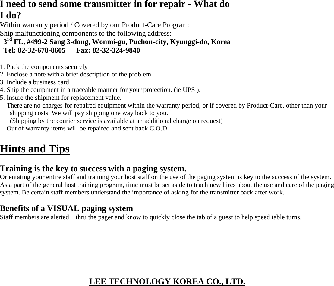  I need to send some transmitter in for repair - What do I do? Within warranty period / Covered by our Product-Care Program: Ship malfunctioning components to the following address: 3rd FL, #499-2 Sang 3-dong, Wonmi-gu, Puchon-city, Kyunggi-do, Korea Tel: 82-32-678-8605      Fax: 82-32-324-9840  1. Pack the components securely 2. Enclose a note with a brief description of the problem 3. Include a business card 4. Ship the equipment in a traceable manner for your protection. (ie UPS ). 5. Insure the shipment for replacement value. There are no charges for repaired equipment within the warranty period, or if covered by Product-Care, other than your shipping costs. We will pay shipping one way back to you. (Shipping by the courier service is available at an additional charge on request) Out of warranty items will be repaired and sent back C.O.D.  Hints and Tips  Training is the key to success with a paging system. Orientating your entire staff and training your host staff on the use of the paging system is key to the success of the system. As a part of the general host training program, time must be set aside to teach new hires about the use and care of the paging system. Be certain staff members understand the importance of asking for the transmitter back after work.  Benefits of a VISUAL paging system Staff members are alerted    thru the pager and know to quickly close the tab of a guest to help speed table turns.        LEE TECHNOLOGY KOREA CO., LTD.  