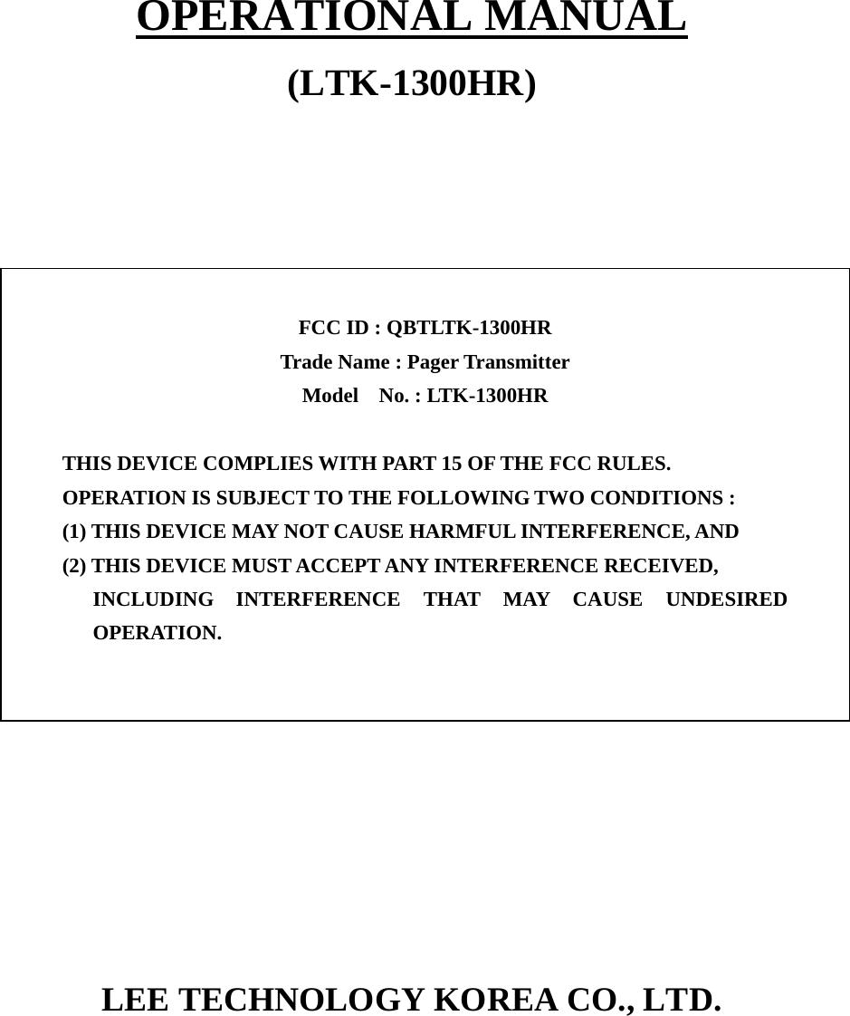  OPERATIONAL MANUAL (LTK-1300HR)                         LEE TECHNOLOGY KOREA CO., LTD.     FCC ID : QBTLTK-1300HR   Trade Name : Pager Transmitter Model  No. : LTK-1300HR   THIS DEVICE COMPLIES WITH PART 15 OF THE FCC RULES. OPERATION IS SUBJECT TO THE FOLLOWING TWO CONDITIONS : (1) THIS DEVICE MAY NOT CAUSE HARMFUL INTERFERENCE, AND (2) THIS DEVICE MUST ACCEPT ANY INTERFERENCE RECEIVED, INCLUDING INTERFERENCE THAT MAY CAUSE UNDESIRED OPERATION. 