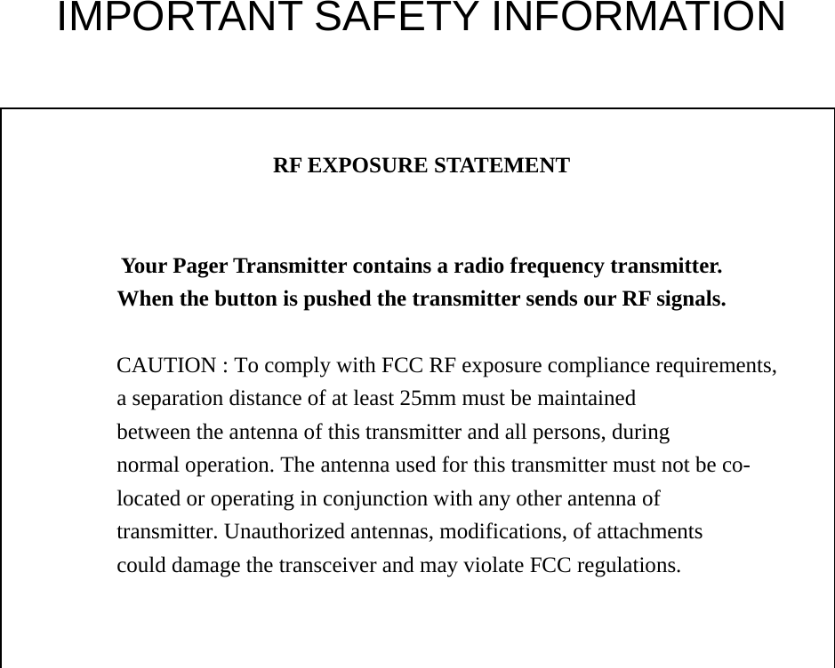  IMPORTANT SAFETY INFORMATION    RF EXPOSURE STATEMENT   Your Pager Transmitter contains a radio frequency transmitter. When the button is pushed the transmitter sends our RF signals.  CAUTION : To comply with FCC RF exposure compliance requirements, a separation distance of at least 25mm must be maintained between the antenna of this transmitter and all persons, during normal operation. The antenna used for this transmitter must not be co- located or operating in conjunction with any other antenna of transmitter. Unauthorized antennas, modifications, of attachments could damage the transceiver and may violate FCC regulations.                 